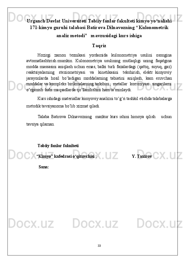 Urganch Davlat Universiteti Tabiiy fanlar fakulteti kimyo yo ʻ nalishi
171-kimyo guruhi talabasi Batirova Dilnavozning “ Kulonometrik
analiz metodi”     mavzusidagi kurs ishiga  
Taqriz
Hozirgi   zamon   tеxnikasi   yordamida   kulonomеtriya   usulini   osongina
avtomatlashtirish mumkin.  Kulonomеtriya  usulining  mutlaqligi  uning  faqatgina
modda massasini  aniqlash uchun emas, balki turli fazalardagi (qattiq, suyuq, gaz)
rеaktsiyalarning     stеxiomеtriyasi     va     kinеtikasini     tеkshirish,   elеktr   kimyoviy
jarayonlarda   hosil   bo ʻ ladigan   moddalarning   tabiatini   aniqlash,   kam   eruvchan
moddalar va komplеks birikmalarning tarkibini,  mеtallar  korroziyasi  singarilarni
o ʻ rganish  kabi maqsadlarda qo ʻ llanilishini ham ta’minlaydi.  
Kurs ishidagi materiallar kimyoviy analizni to ʻ g ʻ ri tashkil etishda talabalarga
metodik tavsiyanoma bo ʻ lib xizmat qiladi.
Talaba   Batirova   Dilnavozning     mazkur   kurs   ishini   himoya   qilish       uchun
tavsiya qilaman.
Tabiiy fanlar fakulteti
         “Kimyo” kafedrasi o ʻ qituvchisi :                                Y. Taxirov
 Sana:
33 