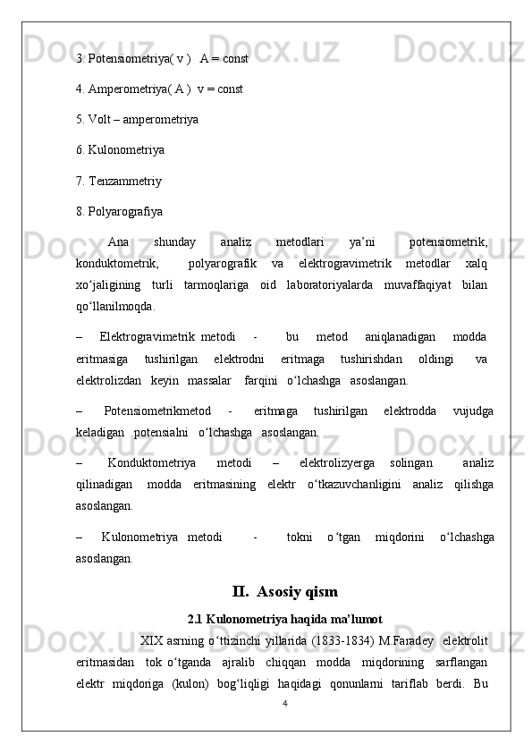 3. Potensiometriya( v )   A = const
4. Amperometriya( A )  v = const
5. Volt – amperometriya
6. Kulonometriya
7. Tenzammetriy
8. Polyarografiya
Ana       shunday       analiz       metodlari       ya’ni         potensiometrik,
konduktometrik,             polyarografik       va       elektrogravimetrik       metodlar       xalq
xo ʻ jaligining     turli     tarmoqlariga     oid     laboratoriyalarda     muvaffaqiyat     bilan
qo ʻ llanilmoqda.
–       Elektrogravimetrik   metodi       -           bu       metod       aniqlanadigan       modda
eritmasiga       tushirilgan       elektrodni       eritmaga       tushirishdan       oldingi         va
elektrolizdan   keyin   massalar    farqini   o ʻ lchashga   asoslangan.
–         Potensiometrikmetod       -         eritmaga       tushirilgan       elektrodda       vujudga
keladigan   potensialni   o ʻ lchashga   asoslangan.
–           Konduktometriya         metodi         –         elektrolizyerga       solingan             analiz
qilinadigan       modda     eritmasining     elektr     o ʻ tkazuvchanligini     analiz     qilishga
asoslangan.
–         Kulonometriya     metodi             -             tokni       o ʻ tgan       miqdorini       o ʻ lchashga
asoslangan.
II.    Asosiy qism
2 .1 Kulonometriya haqida ma’lumot
                            XIX   asrning   o ʻ ttizinchi   yillarida   (1833-1834)   M.Farad е y     el е ktrolit
eritmasidan     tok   o ʻ tganda     ajralib     chiqqan     modda     miqdorining     sarflangan
el е ktr   miqdoriga   (kulon)   bog ʻ liqligi   haqidagi   qonunlarni   tariflab   b е rdi.   Bu
4 
