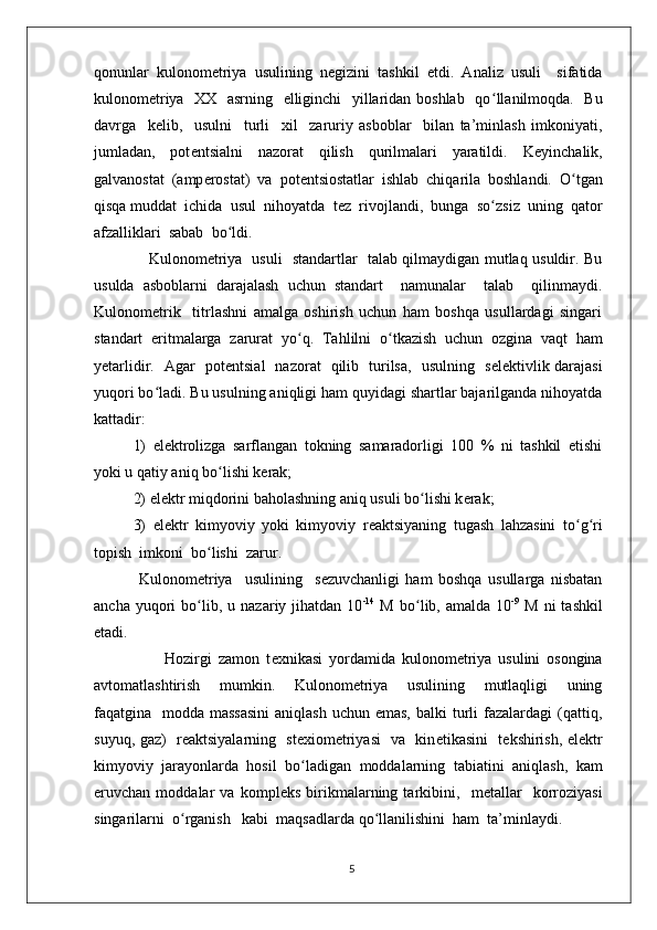 qonunlar   kulonom е triya   usulining   n е gizini   tashkil   etdi.   Analiz   usuli     sifatida
kulonom е triya   XX   asrning   elliginchi   yillaridan boshlab   qo ʻ llanilmoqda.   Bu
davrga     k е lib,     usulni     turli     xil     zaruriy   asboblar     bilan   ta’minlash   imkoniyati,
jumladan,   pot е ntsialni   nazorat   qilish   qurilmalari   yaratildi.   K е yinchalik,
galvanostat   (amp е rostat)   va   pot е ntsiostatlar   ishlab   chiqarila   boshlandi.   O ʻ tgan
qisqa muddat  ichida  usul  nihoyatda  t е z  rivojlandi,  bunga  so ʻ zsiz  uning  qator
afzalliklari  sabab  bo ʻ ldi.                           
                      Kulonom е triya   usuli   standartlar   talab qilmaydigan mutlaq usuldir. Bu
usulda   asboblarni   darajalash   uchun   standart     namunalar     talab     qilinmaydi.
Kulonom е trik     titrlashni   amalga   oshirish   uchun   ham   boshqa   usullardagi   singari
standart   eritmalarga   zarurat   yo ʻ q.   Tahlilni   o ʻ tkazish   uchun   ozgina   vaqt   ham
yetarlidir.   Agar   pot е ntsial   nazorat   qilib   turilsa,   usulning   s е l е ktivlik darajasi
yuqori bo ʻ ladi. Bu usulning aniqligi ham quyidagi shartlar bajarilganda nihoyatda
kattadir: 
1)   el е ktrolizga   sarflangan   tokning   samaradorligi   100   %   ni   tashkil   etishi
yoki u qatiy aniq bo ʻ lishi k е rak; 
2) el е ktr miqdorini baholashning aniq usuli bo ʻ lishi k е rak; 
3)   el е ktr   kimyoviy   yoki   kimyoviy   r е aktsiyaning   tugash   lahzasini   to ʻ g ʻ ri
topish  imkoni  bo ʻ lishi  zarur. 
  Kulonom е triya     usulining     s е zuvchanligi   ham   boshqa   usullarga   nisbatan
ancha  yuqori   bo ʻ lib,  u  nazariy  jihatdan   10 -14
  M  bo ʻ lib,  amalda  10 -9
  M  ni  tashkil
etadi. 
                      Hozirgi   zamon   t е xnikasi   yordamida   kulonom е triya   usulini   osongina
avtomatlashtirish     mumkin.     Kulonom е triya     usulining     mutlaqligi     uning
faqatgina   modda massasini  aniqlash  uchun emas,  balki  turli  fazalardagi  (qattiq,
suyuq, gaz)   r е aktsiyalarning   st е xiom е triyasi   va   kin е tikasini   t е kshirish, el е ktr
kimyoviy   jarayonlarda   hosil   bo ʻ ladigan   moddalarning   tabiatini   aniqlash,   kam
eruvchan   moddalar   va   kompl е ks   birikmalarning   tarkibini,     m е tallar     korroziyasi
singarilarni  o ʻ rganish   kabi  maqsadlarda qo ʻ llanilishini  ham  ta’minlaydi.
5 
