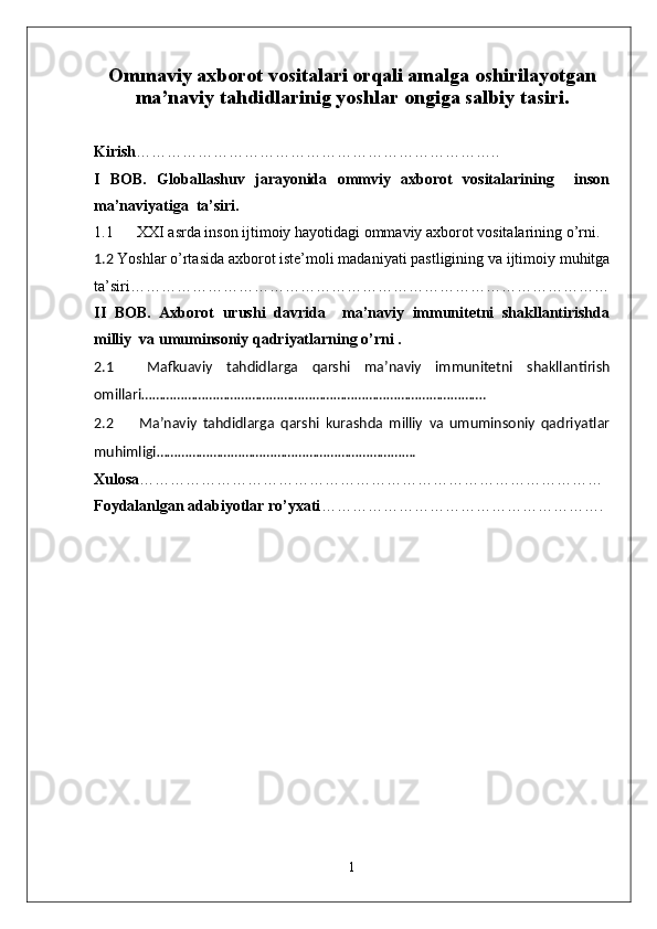 Ommaviy axborot vositalari orqali amalga os h irilayotgan
ma’naviy tahdidlarinig yoshlar ongiga salbiy tasiri.
Kirish ……………………………………………………………..
I   BOB.   Globallashuv   jarayonida   ommviy   axborot   vositalarining     inson
ma’naviyatiga  ta’siri.
1.1  XXI asrda inson ijtimoiy hayotidagi ommaviy axborot vositalarining o’rni. 
1.2  Yoshlar o’rtasida axborot iste’moli madaniyati pastligining va ijtimoiy muhitga
ta’siri…………………………………………………………………………………
II   BOB.   Axborot   urushi   davrida     ma’naviy   immunitetni   shakllantirishda
milliy  va umuminsoniy qadriyatlarning o’rni .
2.1   Mafkuaviy   tahdidlarga   qarshi   ma’naviy   immunitetni   shakllantirish
omillari…………………………………………………………………………………….
2.2   Ma’naviy   tahdidlarga   qarshi   kurashda   milliy   va   umuminsoniy   qadriyatlar
muhimligi……………………………………………………………….
Xulosa ………………………………………………………………………………
Foydalanlgan adabiyotlar ro’yxati ……………………………………………….
 
1