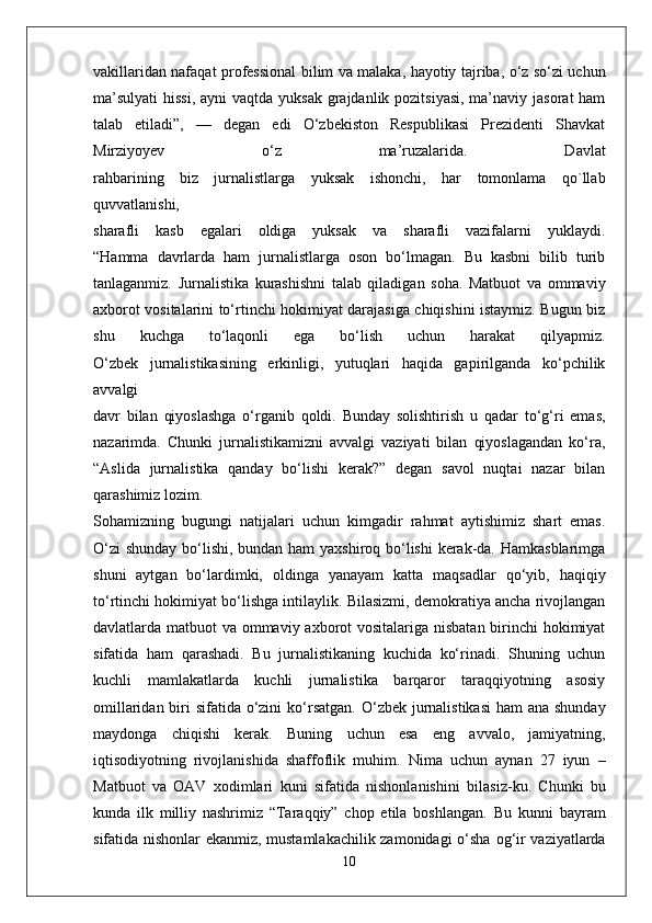 vakillaridan nafaqat   professional bilim va malaka, hayotiy tajriba, o‘z so‘zi uchun
ma’sulyati  hissi,  ayni   vaqtda yuksak grajdanlik pozitsiyasi, ma’naviy jasorat ham
talab   etiladi”,   —   degan   edi   O‘zbekiston   Respublikasi   Prezidenti   Shavkat
Mirziyoyev   o‘z   ma’ruzalarida.   Davlat
rahbarining   biz   jurnalistlarga   yuksak   ishonchi,   har   tomonlama   qo`llab
quvvatlanishi,
sharafli   kasb   egalari   oldiga   yuksak   va   sharafli   vazifalarni   yuklaydi.
“Hamma   davrlarda   ham   jurnalistlarga   oson   bo‘lmagan.   Bu   kasbni   bilib   turib
tanlaganmiz.   Jurnalistika   kurashishni   talab   qiladigan   soha.   Matbuot   va   ommaviy
axborot vositalarini to‘rtinchi hokimiyat darajasiga chiqishini istaymiz. Bugun biz
shu   kuchga   to‘laqonli   ega   bo‘lish   uchun   harakat   qilyapmiz.
O‘zbek   jurnalistikasining   erkinligi,   yutuqlari   haqida   gapirilganda   ko‘pchilik
avvalgi
davr   bilan   qiyoslashga   o‘rganib   qoldi.   Bunday   solishtirish   u   qadar   to‘g‘ri   emas,
nazarimda.   Chunki   jurnalistikamizni   avvalgi   vaziyati   bilan   qiyoslagandan   ko‘ra,
“Aslida   jurnalistika   qanday   bo‘lishi   kerak?”   degan   savol   nuqtai   nazar   bilan
qarashimiz lozim.  
Sohamizning   bugungi   natijalari   uchun   kimgadir   rahmat   aytishimiz   shart   emas.
O‘zi  shunday bo‘lishi, bundan ham  yaxshiroq bo‘lishi  kerak-da. Hamkasblarimga
shuni   aytgan   bo‘lardimki,   oldinga   yanayam   katta   maqsadlar   qo‘yib,   haqiqiy
to‘rtinchi   hokimiyat bo‘lishga intilaylik. Bilasizmi, demokratiya ancha rivojlangan
davlatlarda   matbuot va ommaviy axborot  vositalariga nisbatan birinchi hokimiyat
sifatida   ham   qarashadi.   Bu   jurnalistikaning   kuchida   ko‘rinadi.   Shuning   uchun
kuchli   mamlakatlarda   kuchli   jurnalistika   barqaror   taraqqiyotning   asosiy
omillaridan biri  sifatida o‘zini   ko‘rsatgan. O‘zbek jurnalistikasi  ham ana shunday
maydonga   chiqishi   kerak.   Buning   uchun   esa   eng   avvalo,   jamiyatning,
iqtisodiyotning   rivojlanishida   shaffoflik   muhim.   Nima   uchun   aynan   27   iyun   –
Matbuot   va   OAV   xodimlari   kuni   sifatida   nishonlanishini   bilasiz-ku.   Chunki   bu
kunda   ilk   milliy   nashrimiz   “Taraqqiy”   chop   etila   boshlangan.   Bu   kunni   bayram
sifatida nishonlar ekanmiz, mustamlakachilik zamonidagi o‘sha   og‘ir vaziyatlarda
10