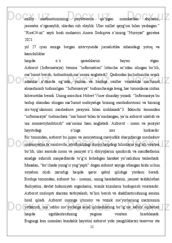 milliy   matbuotimizning   poydevorini   qo‘ygan   insonlardan   shijoatni,
jasoratni   o‘rganaylik,   ulardan   ruh   olaylik.   Ular   millat   qayg‘usi   bilan   yashagan.”
“Rost24.uz”   sayti   bosh   muharriri   Anora   Sodiqova   o’zining   “Hurriyat”   gazetasi
2021
yil   27   iyun   soniga   bergan   intervyusida   jurnalistika   sohasidagi   yutuq   va
kamchiliklar
haqida   o`z   qarashlarini   bayon   etgan.
Axborot   (Informatsiya)   termini   “information”   lotincha   so‘zdan   olingan   bo‘lib,
ma’lumot berish, tushuntirish ma’nosini anglatadi2. Qadimdan bu tushuncha orqali
odamlar   o‘rtasida   og‘zaki,   yozma   va   boshqa   usullar   vositasida   ma’lumot
almashinish   tushunilgan. “Informasiya” tushunchasiga keng, har tomonlama izohni
kibernetika   beradi. Uning asoschisi Nobert Viner shunday yozadi: “Informasiya bu
tashqi   olamdan   olingan   ma’lumot   mohiyatiga   bizning   moslashuvimiz   va   bizning
xis-tuyg‘ularimiz   moslashuvi   jarayoni   bilan   izohlanadi”3.   Ikkinchi   tomondan
“informasiya” tushunchasi   “ma’lumot bilan ta’minlangan, ya’ni axborot uzatish va
uni   ommaviylashtirish”   ma’nosini   ham   anglatadi.   Axborot   -   inson   va   jamiyat
hayotidagi   o‘ziga   xos   hodisadir.
Bir tomondan, axborot bu inson va jamiyatning mavjudlik sharoitlariga moslashuv
imkoniyatini ta’minlovchi, atrofimizdagi dunyo haqidagi bilimlarni yig‘ish vositasi
bo‘lib,   ular   asosida   inson   va   jamiyat   o‘z   ehtiyojlarini   qondirish   va   manfaatlarini
amalga   oshirish   maqsadlarida   to‘g‘ri   keladigan   harakat   yo‘nalishini   tanlashadi.
Masalan, “ko‘chada yomg‘ir yog‘yapti” degan axborot sayrga otlangan kishi uchun
soyabon   olish   zarurligi   haqida   qaror   qabul   qilishga   yordam   beradi.
Boshqa   tomondan,   axborot   bu   -   insonni,   uning   harakatlarini,   jamoat   tashkilotlari
faoliyatini,  davlat  hokimiyati  organlarini,  texnik  tizimlarni   boshqarish   vositasidir.
Axborot   muloqoti   shaxsni   tarbiyalash,   ta’lim   berish   va   shakllantirishning   asosini
hosil   qiladi.   Axborot   insonga   ijtimoiy   va   texnik   me’yorlarning   mazmunini
yetkazish,   uni   ushbu   me’yorlarga   amal   qilmaslikning   bo‘lg‘usi   salbiy   oqibatlari
haqida   ogohlantirishning   yagona   vositasi   hisoblanadi.
Bugungi   kun   insonlari   kundalik   hayotini   axborot   yoki   yangiliklarsiz   tasavvur   eta
11