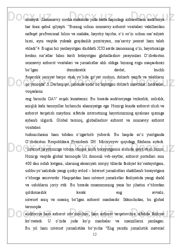 olmaydi.  Zamonaviy  media   makonda   juda  katta   hajmdagi   axborotlarni   auditoriya
har   kuni   qabul   qilyapti.   “Buning   uchun   ommaviy   axborot   vositalari   vakillaridan
nafaqat   professional   bilim   va   malaka,   hayotiy   tajriba,   o‘z   so‘zi   uchun   ma’sulyati
hissi,   ayni   vaqtda   yuksak   grajdanlik   pozitsiyasi,   ma’naviy   jasorat   ham   talab
etiladi”4. Bugun biz   yashayotgan shiddatli XXI asrda zamonning o‘zi, hayotimizga
keskin   sur’atlar   bilan   kirib   kelayotgan   globallashuv   jarayonlari   O‘zbekiston
ommaviy   axborot   vositalari   va   jurnalistlar   ahli   oldiga   bizning   ezgu   maqsadimiz
bo‘lgan   demokratik   davlat,   kuchli
fuqarolik   jamiyat   barpo   etish   yo‘lida   go‘yat   muhim,   dolzarb   vazifa   va   talablarni
qo‘ymoqda”.5   Darhaqiqat, jahonda sodir bo‘layotgan dolzarb mavzular, hodisalar,
voqealarni
eng   birinchi   OAV   orqali   kuzatamiz.   Bu   borada   auditoriyaga   tezkorlik,   xolislik,
aniqlik   kabi tamoyillar birlamchi ahamiyatga ega. Hozirgi kunda axborot olish va
axborot   tarqatish   maydoni   sifatida   internetning   hayotimizning   ajralmas   qismiga
aylanib   ulgurdi.   Global   tarmoq,   globallashuv   axborot   va   ommaviy   axborot
vositalari
tushunchasini   ham   tubdan   o‘zgartirib   yubordi.   Bu   haqida   so‘z   yuritganda
O‘zbekiston   Respublikasi   Prezidenti   SH.   Mirziyoyev   quyidagi   fikrlarni   aytadi:
“Internet   hayotimizga tobora chuqur kirib borayotganini alohida qayd etish lozim.
Hozirgi   vaqtda   global   tarmoqda   Uz   domenli   veb-saytlar,   axborot   portallari   soni
400 dan oshib   ketgani, ularning aksariyati xorijiy tillarda faoliyat ko‘rsatayotgani,
ushbu yo‘nalishda   yangi ijodiy avlod – Internet jurnalistlari shakllanib borayotgani
e’tiborga   sazovordir.   Haqiqatdan   ham   internet   jurnalistlar   faoliyatida   yangi   shakl
va   uslublarni   joriy   etdi.   Bu   borada   muammoning   yana   bir   jihatini   e’tibordan
qoldirmaslik   kerak   eng   avvalo,
internet   aniq   va   noaniq   bo‘lgan   axborot   manbaidir.   Ikkinchidan,   bu   global
tarmoqda
auditoriya   ham   axborot   iste’molchisi,   ham   axborot   tarqatuvchisi   sifatida   faoliyat
ko‘rsatadi.   U   o‘zida   juda   ko‘p   manbalar   va   manzillarni   jamlagan.
Bu   yil   ham   internet   jurnalistika   bo‘yicha   "Eng   yaxshi   jurnalistik   material
12