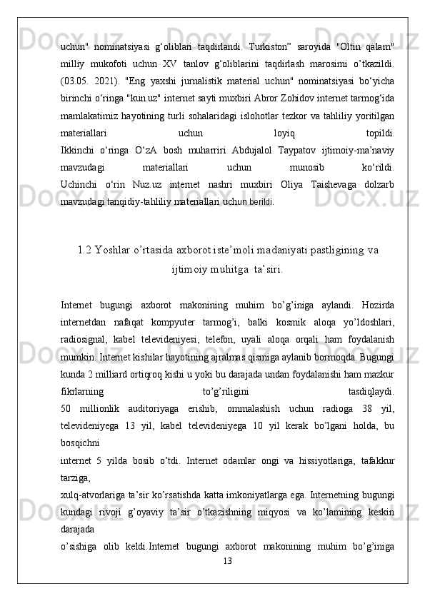 uchun"   nominatsiyasi   g‘oliblari   taqdirlandi.   Turkiston”   saroyida   "Oltin   qalam"
milliy   mukofoti   uchun   XV   tanlov   g‘oliblarini   taqdirlash   marosimi   o’tkazildi.
(03.05.   2021).   "Eng   yaxshi   jurnalistik   material   uchun"   nominatsiyasi   bo‘yicha
birinchi o‘ringa   "kun.uz" internet sayti muxbiri Abror Zohidov internet tarmog‘ida
mamlakatimiz   hayotining   turli   sohalaridagi   islohotlar   tezkor   va   tahliliy   yoritilgan
materiallari   uchun   loyiq   topildi.
Ikkinchi   o‘ringa   O‘zA   bosh   muharriri   Abdujalol   Taypatov   ijtimoiy-ma’naviy
mavzudagi   materiallari   uchun   munosib   ko‘rildi.
Uchinchi   o‘rin   Nuz.uz   internet   nashri   muxbiri   Oliya   Taishevaga   dolzarb
mavzudagi tanqidiy-tahliliy materiallari uch un berildi.
1.2 Yoshlar o’rtasida axborot iste’moli madaniyati pastligining va
ijtimoiy muhitga  ta’siri.
Internet   bugungi   axborot   makonining   muhim   bo’g’iniga   aylandi.   Hozirda
internetdan   nafaqat   kompyuter   tarmog’i,   balki   kosmik   aloqa   yo’ldoshlari,
radiosignal,   kabel   televideniyesi,   telefon,   uyali   aloqa   orqali   ham   foydalanish
mumkin. Internet kishilar hayotining ajralmas qismiga aylanib bormoqda. Bugungi
kunda 2 milliard ortiqroq kishi u yoki bu darajada undan foydalanishi ham mazkur
fikrlarning   to’g’riligini   tasdiqlaydi.
50   millionlik   auditoriyaga   erishib,   ommalashish   uchun   radioga   38   yil,
televideniyega   13   yil,   kabel   televideniyega   10   yil   kerak   bo’lgani   holda,   bu
bosqichni
internet   5   yilda   bosib   o’tdi.   Internet   odamlar   ongi   va   hissiyotlariga,   tafakkur
tarziga,
xulq-atvorlariga ta’sir ko’rsatishda katta imkoniyatlarga ega. Internetning bugungi
kundagi   rivoji   g’oyaviy   ta’sir   o’tkazishning   miqyosi   va   ko’lamining   keskin
darajada
o’sishiga   olib   keldi.Internet   bugungi   axborot   makonining   muhim   bo’g’iniga
13
