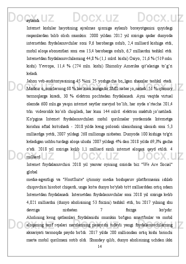 aylandi.
Internet   kishilar   hayotining   ajralmas   qismiga   aylanib   borayotganini   quyidagi
raqamlardan   bilib   olish   mumkin:   2000   yildan   2012   yil   oxiriga   qadar   dunyoda
internetdan   foydalanuvchilar   soni   9,6   barobarga   oshib,   2,4   milliard   kishiga   etdi,
mobil aloqa abonentlari soni esa 13,4 barobarga oshib, 6,7 milliardni tashkil  etdi.
Internetdan foydalanuvchilarning 44,8 % (1,1 mlrd. kishi) Osiyo, 21,6 % (519 mln.
kishi)   Yevropa,   11,4   %   (274   mln.   kishi)   Shimoliy   Amerika   qit’alariga   to’g’ri
keladi.
Jahon   veb-auditoriyasining   45   %ini   25   yoshgacha   bo„lgan   shaxslar   tashkil   etadi.
Mazkur o„smirlarning 68 % har kuni kimgadir SMS-xabar jo„natadi, 51 % ijtimoiy
tarmoqlarga   kiradi,   30   %   elektron   pochtadan   foydalanadi.   Ayni   vaqtda   virtual
olamda 600  mln.ga yaqin  internet  saytlar   mavjud bo’lib, har   oyda o’rtacha  201,4
trln.   videorolik   ko’rib   chiqiladi,   har   kuni   144   mlrd.   elektron   maktub   jo’natiladi.
Ko'pgina   Internet   foydalanuvchilari   mobil   qurilmalar   yordamida   Internetga
kirishni   afzal   ko'rishadi   -   2018   yilda   keng   polosali   ulanishning   ulanish   soni   5,3
milliardga yetdi, 2007 yildagi 268 millionga nisbatan. Dunyoda 100 kishiga to'g'ri
keladigan ushbu turdagi aloqa ulushi 2007 yildagi 4% dan 2018 yilda 69,3% gacha
o'sdi.   2018   yil   oxiriga   kelib   1,1   milliard   simli   internet   aloqasi   qayd   etildi.   4
milliard
Internet   foydalanuvchisi   2018   yil   yanvar   oyining   oxirida   biz   "We   Are   Social"
global
media-agentligi   va   "HootSuite"   ijtimoiy   media   boshqaruv   platformasini   ishlab
chiquvchisi hisobot chiqardi, unga ko'ra dunyo bo'ylab to'rt milliarddan ortiq odam
Internetdan   foydalanadi.   Internetdan   foydalanuvchilar   soni   2018   yil   oxiriga   kelib
4,021   milliardni   (dunyo   aholisining   53   foizini)   tashkil   etdi,   bu   2017   yilning   shu
davriga   nisbatan   7   foizga   ko'pdir.
Aholining   keng   qatlamlari   foydalanishi   mumkin   bo'lgan   smartfonlar   va   mobil
aloqaning   tarif   rejalari   narxlarining   pasayishi   tufayli   yangi   foydalanuvchilarning
aksariyati   tarmoqda   paydo   bo'ldi.   2017   yilda   200   milliondan   ortiq   kishi   birinchi
marta   mobil   qurilmani   sotib   oldi.   Shunday   qilib,   dunyo   aholisining   uchdan   ikki
14