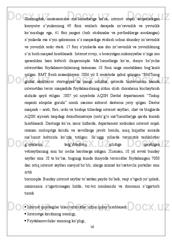 Shuningdek,   mutaxassislar   ma’lumotlariga   ko’ra,   internet   orqali   tarqatiladigan
komyuter   o’yinlarining   49   foizi   sezilarli   darajada   zo’ravonlik   va   yovuzlik
ko’rinishiga   ega,   41   foiz   jangari   (turli   otishmalar   va   portlashlarga   asoslangan)
o’yinlarda esa o’yin qahramoni o’z maqsadiga etishish uchun shunday zo’ravonlik
va   yovuzlik   sodir   etadi.   17   foiz   o’yinlarda   ana   shu   zo’ravonlik   va   yovuzlikning
o’zi bosh maqsad hisoblanadi. Internet rivoji, u berayotgan imkoniyatlar o’ziga xos
qaramlikni   ham   keltirib   chiqarmoqda.   Ma’lumotlarga   ko’ra,   dunyo   bo’yicha
internetdan   foydalanuvchilarning   taxminan   10   foizi   unga   mustahkam   bog’lanib
qolgan.   BMT   Bosh   assambleyasi   2006   yil   8   sentabrda   qabul   qilingan   “BMTning
global   aksilterror   strategiyasi”da   yangi   uslublar   qatorida   bioterrorizm   hamda
internetdan terror maqsadida  foydalanishning oldini  olish choralarini kuchaytirish
alohida   qayd   etilgan.   2007   yil   noyabrda   AQSH   Davlat   departamenti   “Tashqi
raqamli   aloqalar   guruhi”   nomli   maxsus   axborot   dasturini   joriy   qilgan.   Dastur
maqsadi – arab, fors, urdu va boshqa tillardagi internet saytlari, chat va bloglarda
AQSH siyosati  haqidagi dezinformatsiya (noto’g’ri  ma lumotlar)ga qarshi  kurash‟
hisoblanadi. Dasturga ko’ra, zarur  hollarda, departament xodimlari internet orqali
rasman   muloqotga   kirishi   va   savollarga   javob   berishi,   aniq   hujjatlar   asosida
ma’lumot   keltirishi   ko’zda   tutilgan.   So’nggi   yillarda   terroristik   tashkilotlar
g’oyalarini   targ’ibtashviq   qilishga   qaratilgan
vebsaytlarning   soni   bir   necha   barobarga   oshgan.   Xususan,   10   yil   avval   bunday
saytlar   soni   20   ta   bo’lsa,   bugungi   kunda   dunyoda   terroristlar   foydalanigan   7000
dan ortiq internet saytlari mavjud bo’lib, ularga xizmat ko’rsatuvchi portallar soni
ortib
bormoqda. Bunday internet saytlar to’satdan paydo bo’ladi, vaqt o’tgach yo’qoladi,
mazmunini   o’zgartirmagan   holda,   tez-tez   nomlanishi   va   domenini   o’zgartirib
turadi  
  Internet quyidagilar bilan terroristlar uchun qulay hisoblanadi:
  Internetga kirishning osonligi;
  Foydalanuvchilar sonining ko’pligi;
16