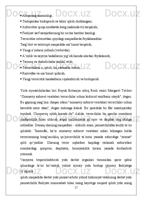   Aloqaning anonimligi;
  Tashqaridan boshqarish va tahrir qilish cheklangani;
  Axborotlar qisqa muddatda keng makonda tez tarqalishi;
  Faoliyat sarf-xarajatlarining bir necha barobar kamligi.
Terroristlar internetdan quyidagi maqsadlarda foydalanadilar:
Targ’ibot va tashviqot maqsadida ma’lumot tarqatish;
  Yangi a’zolarni yollash (verbovka);
  A’zolik va xayriya badallarini yig’ish hamda ulardan foydalanish;
  Tarmoq va shahobchalar tashkil etish;
  Terroristlarni o„qitish, ko„rsatmalar berish;
  Razvedka va ma’lumot qidirish;
  Yangi terroristik harakatlarni rejalashtirish va boshqarish
Yirik   siyosatchilardan   biri   Buyuk   Britaniya   sobiq   Bosh   vaziri   Margaret   Tetcher
"Ommaviy axborot vositalari terrorchilar uchun kislorod vazifasini utaydi", degan.
Bu gapning mag’zini chaqan odam "ommaviy axborot vositalari terrorchilar uchun
havodek   zarur   ekan",   degan   xulosaga   keladi.   Bir   qarashda   bu   fikr   mantiqsizday
tuyuladi.   Chuqurroq   uylab   kursak-chi?   Aslida,   terrorchilar   bir   qancha   insonlarni
shafqatsizlik   bilan   uldirish   orqali   millionlarda   qo’rquv   va   daqshat   uyg’otishga
intiladilar. Demaq ularning maqsadlari - uldirish emas, jamoatchilikka kuchli ta’sir
qilishdir.   Taassufki,   ba’zi   ommaviy   axborot   vositalari   uzlari   bilmagan   holda
terrorizmning   buzg’unchiliq   qo’poruvchilik   ta’sirini   yanada   oshirishga   "xizmat"
qilib   qo’yadilar.   Ularning   terror   oqibatlari   haqidagi   vahimali   axborotlari
insonlardagi   qurquvni,   daqshatni,   himoyasizlik   hissini   yanada   kuchaytirib
yuboradi.
Vaziyatni   beqarorlashtirish   yoki   davlat   organlari   tomonidan   qaror   qabul
qilinishiga   ta’sir   ko’rsatish   yohud   siyosiy   yoki   boshqa   ijtimoiy   faoliyatga
to’sqinlik
qilish maqsadida davlat yoki jamoat arbobi yohud hokimiyat vakilining davlat yoki
jamoatchilik   faoliyati   munosabati   bilan   uning   hayotiga   suiqasd   qilish   yoki   uning
17