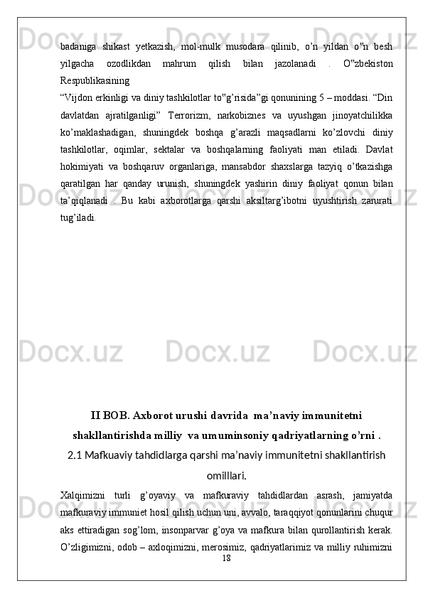 badaniga   shikast   yetkazish,   mol-mulk   musodara   qilinib,   o’n   yildan   o n   besh‟
yilgacha   ozodlikdan   mahrum   qilish   bilan   jazolanadi   .   O zbekiston	
‟
Respublikasining
“Vijdon erkinligi va diniy tashkilotlar to g’risida”gi qonunining 5 – moddasi. “Din	
‟
davlatdan   ajratilganligi”   Terrorizm,   narkobiznes   va   uyushgan   jinoyatchilikka
ko’maklashadigan,   shuningdek   boshqa   g’arazli   maqsadlarni   ko’zlovchi   diniy
tashkilotlar,   oqimlar,   sektalar   va   boshqalarning   faoliyati   man   etiladi.   Davlat
hokimiyati   va   boshqaruv   organlariga,   mansabdor   shaxslarga   tazyiq   o’tkazishga
qaratilgan   har   qanday   urunish,   shuningdek   yashirin   diniy   faoliyat   qonun   bilan
ta’qiqlanadi   .   Bu   kabi   axborotlarga   qarshi   aksiltarg’ibotni   uyushtirish   zarurati
tug’iladi. 
II BOB. Axborot urushi davrida  ma’naviy immunitetni
shakllantirishda milliy  va umuminsoniy qadriyatlarning o’rni  .
2.1 Mafkuaviy tahdidlarga qarshi ma’naviy immunitetni shakllantirish
omilllari.
Xalqimizni   turli   g’oyaviy   va   mafkuraviy   tahdidlardan   asrash,   jamiyatda
mafkuraviy immuniet hosil qilish uchun uni, avvalo, taraqqiyot qonunlarini chuqur
aks   ettiradigan  sog’lom, insonparvar  g’oya va mafkura bilan qurollantirish kerak.
O’zligimizni, odob – axloqimizni, merosimiz, qadriyatlarimiz va milliy ruhimizni
18