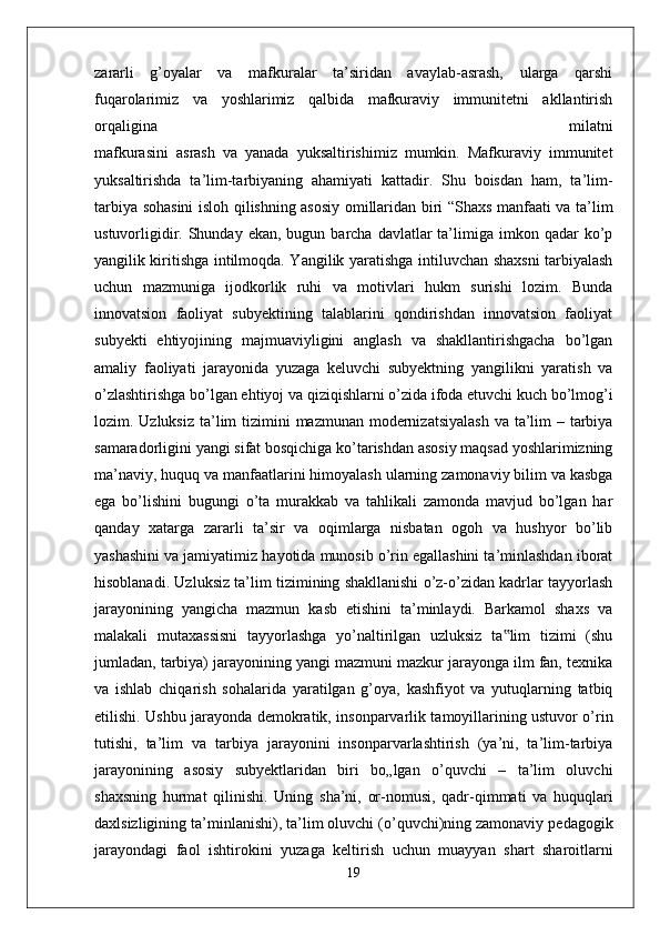 zararli   g’oyalar   va   mafkuralar   ta’siridan   avaylab-asrash,   ularga   qarshi
fuqarolarimiz   va   yoshlarimiz   qalbida   mafkuraviy   immunitetni   akllantirish
orqaligina   milatni
mafkurasini   asrash   va   yanada   yuksaltirishimiz   mumkin.   Mafkuraviy   immunitet
yuksaltirishda   ta’lim-tarbiyaning   ahamiyati   kattadir.   Shu   boisdan   ham,   ta’lim-
tarbiya   sohasini isloh qilishning asosiy omillaridan biri “Shaxs manfaati va ta’lim
ustuvorligidir.  Shunday  ekan,  bugun barcha  davlatlar  ta’limiga imkon  qadar  ko’p
yangilik kiritishga intilmoqda. Yangilik yaratishga intiluvchan shaxsni tarbiyalash
uchun   mazmuniga   ijodkorlik   ruhi   va   motivlari   hukm   surishi   lozim.   Bunda
innovatsion   faoliyat   subyektining   talablarini   qondirishdan   innovatsion   faoliyat
subyekti   ehtiyojining   majmuaviyligini   anglash   va   shakllantirishgacha   bo’lgan
amaliy   faoliyati   jarayonida   yuzaga   keluvchi   subyektning   yangilikni   yaratish   va
o’zlashtirishga   bo’lgan ehtiyoj va qiziqishlarni o’zida ifoda etuvchi kuch bo’lmog’i
lozim. Uzluksiz   ta’lim  tizimini  mazmunan modernizatsiyalash  va ta’lim  – tarbiya
samaradorligini   yangi sifat bosqichiga ko’tarishdan asosiy maqsad yoshlarimizning
ma’naviy, huquq   va manfaatlarini himoyalash ularning zamonaviy bilim va kasbga
ega   bo’lishini   bugungi   o’ta   murakkab   va   tahlikali   zamonda   mavjud   bo’lgan   har
qanday   xatarga   zararli   ta’sir   va   oqimlarga   nisbatan   ogoh   va   hushyor   bo’lib
yashashini va jamiyatimiz   hayotida munosib o’rin egallashini ta’minlashdan iborat
hisoblanadi.   Uzluksiz ta’lim tizimining shakllanishi o’z-o’zidan kadrlar tayyorlash
jarayonining   yangicha   mazmun   kasb   etishini   ta’minlaydi.   Barkamol   shaxs   va
malakali   mutaxassisni   tayyorlashga   yo’naltirilgan   uzluksiz   ta lim   tizimi   (shu‟
jumladan, tarbiya) jarayonining yangi mazmuni mazkur jarayonga ilm fan, texnika
va   ishlab   chiqarish   sohalarida   yaratilgan   g’oya,   kashfiyot   va   yutuqlarning   tatbiq
etilishi.   Ushbu jarayonda demokratik, insonparvarlik tamoyillarining ustuvor o’rin
tutishi,   ta’lim   va   tarbiya   jarayonini   insonparvarlashtirish   (ya’ni,   ta’lim-tarbiya
jarayonining   asosiy   subyektlaridan   biri   bo„lgan   o’quvchi   –   ta’lim   oluvchi
shaxsning   hurmat   qilinishi.   Uning   sha’ni,   or-nomusi,   qadr-qimmati   va   huquqlari
daxlsizligining   ta’minlanishi), ta’lim oluvchi (o’quvchi)ning zamonaviy pedagogik
jarayondagi   faol   ishtirokini   yuzaga   keltirish   uchun   muayyan   shart   sharoitlarni
19