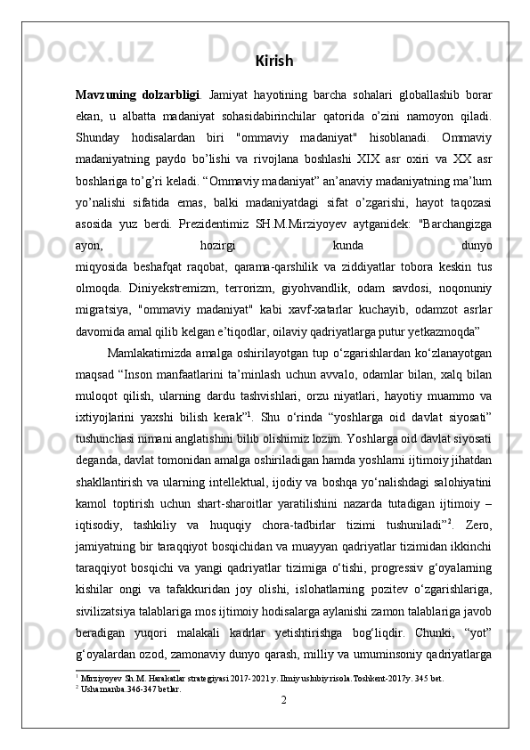 Kirish
Mavzuning   dolzarbligi .   Jamiyat   hayotining   barcha   sohalari   globallashib   borar
ekan,   u   albatta   madaniyat   sohasidabirinchilar   qatorida   o’zini   namoyon   qiladi.
Shunday   hodisalardan   biri   "ommaviy   madaniyat"   hisoblanadi.   Ommaviy
madaniyatning   paydo   bo’lishi   va   rivojlana   boshlashi   XIX   asr   oxiri   va   XX   asr
boshlariga to’g’ri keladi. “Ommaviy madaniyat” an’anaviy madaniyatning ma’lum
yo’nalishi   sifatida   emas,   balki   madaniyatdagi   sifat   o’zgarishi,   hayot   taqozasi
asosida   yuz   berdi.   Prezidentimiz   SH.M.Mirziyoyev   aytganidek:   "Barchangizga
ayon,   hozirgi   kunda   dunyo
miqyosida   beshafqat   raqobat,   qarama-qarshilik   va   ziddiyatlar   tobora   keskin   tus
olmoqda.   Diniyekstremizm,   terrorizm,   giyohvandlik,   odam   savdosi,   noqonuniy
migratsiya,   "ommaviy   madaniyat"   kabi   xavf-xatarlar   kuchayib,   odamzot   asrlar
davomida amal qilib kelgan e’tiqodlar, oilaviy qadriyatlarga putur yetkazmoqda”
Mamlakatimizda   amalga   oshirilayotgan   tup   o‘zgarishlardan   ko‘zlanayotgan
maqsad   “Inson   manfaatlarini   ta’minlash   uchun   avvalo,   odamlar   bilan,   xalq   bilan
muloqot   qilish,   ularning   dardu   tashvishlari,   orzu   niyatlari,   hayotiy   muammo   va
ixtiyojlarini   yaxshi   bilish   kerak” 1
.   Shu   o‘rinda   “yoshlarga   oid   davlat   siyosati”
tushunchasi nimani anglatishini bilib olishimiz lozim. Yoshlarga oid davlat siyosati
deganda, davlat tomonidan amalga oshiriladigan hamda yoshlarni ijtimoiy jihatdan
shakllantirish va ularning intellektual, ijodiy va boshqa yo‘nalishdagi  salohiyatini
kamol   toptirish   uchun   shart-sharoitlar   yaratilishini   nazarda   tutadigan   ijtimoiy   –
iqtisodiy,   tashkiliy   va   huquqiy   chora-tadbirlar   tizimi   tushuniladi” 2
.   Zero,
jamiyatning bir taraqqiyot bosqichidan va muayyan qadriyatlar tizimidan ikkinchi
taraqqiyot   bosqichi   va   yangi   qadriyatlar   tizimiga   o‘tishi,   progressiv   g‘oyalarning
kishilar   ongi   va   tafakkuridan   joy   olishi,   islohatlarning   pozitev   o‘zgarishlariga,
sivilizatsiya talablariga mos ijtimoiy hodisalarga aylanishi zamon talablariga javob
beradigan   yuqori   malakali   kadrlar   yetishtirishga   bog‘liqdir.   Chunki,   “yot”
g‘oyalardan ozod, zamonaviy dunyo qarash, milliy va umuminsoniy qadriyatlarga
1
  Mirziyoyev Sh.M. Harakatlar strategiyasi 2017-2021 y. Ilmiy uslubiy risola.Toshkent-2017y. 345 bet. 
2
 Usha manba.346-347 betlar.
2