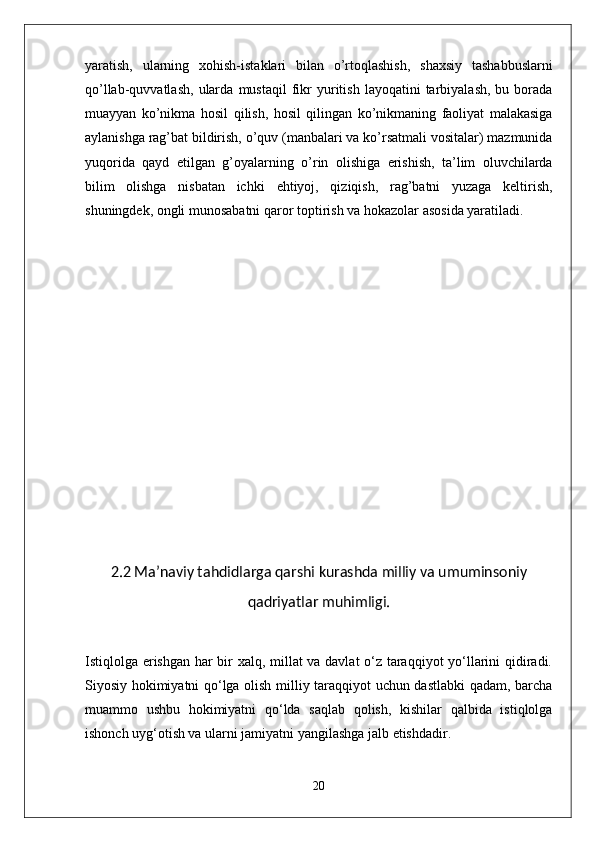 yaratish,   ularning   xohish-istaklari   bilan   o’rtoqlashish,   shaxsiy   tashabbuslarni
qo’llab-quvvatlash,   ularda   mustaqil  fikr  yuritish  layoqatini  tarbiyalash,  bu  borada
muayyan   ko’nikma   hosil   qilish,   hosil   qilingan   ko’nikmaning   faoliyat   malakasiga
aylanishga rag’bat bildirish,   o’quv (manbalari va ko’rsatmali vositalar) mazmunida
yuqorida   qayd   etilgan   g’oyalarning   o’rin   olishiga   erishish,   ta’lim   oluvchilarda
bilim   olishga   nisbatan   ichki   ehtiyoj,   qiziqish,   rag’batni   yuzaga   keltirish,
shuningdek, ongli munosabatni qaror   toptirish va hokazolar asosida yaratiladi.
2.2 Ma’naviy tahdidlarga qarshi kurashda milliy va umuminsoniy
qadriyatlar muhimligi.
Istiqlolga erishgan har bir xalq, millat va davlat o‘z taraqqiyot yo‘llarini qidiradi.
Siyosiy hokimiyatni qo‘lga olish milliy taraqqiyot uchun dastlabki qadam, barcha
muammo   ushbu   hokimiyatni   qo‘lda   saqlab   qolish,   kishilar   qalbida   istiqlolga
ishonch uyg‘otish va ularni jamiyatni yangilashga jalb etishdadir.
20