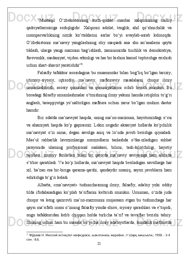 “Mustaqil   O‘zbekistonning   kuch-qudrat   manbai   xalqimizning   milliy
qadriyatlarimizga   sodiqligidir.   Xalqimiz   adolat,   tenglik,   ahil   qo‘shnichilik   va
insonparvarlikning   nozik   ko‘rtaklarini   asrlar   bo‘yi   avaylab-asrab   kelmoqda.
O‘zbekistonni   ma’naviy   yangilashning   oliy   maqsadi   ana   shu   an’analarni   qayta
tiklash,   ularga   yangi   mazmun   bag‘ishlash,   zaminimizda   tinchlik   va   demokratiya,
farovonlik, madaniyat, vijdon erkinligi va har bir kishini kamol toptirishga erishish
uchun shart-sharoit yaratishdir” 1
.
Falsafiy   tafakkur   asosidagina   bu   muammolar   bilan   bog‘liq   bo‘lgan   tarixiy,
ijtimoiy-siyosiy,   iqtisodiy,   ma’naviy,   mafkuraviy   masalalarni   chuqur   ilmiy
umumlashtirish,   asosiy   qonunlari   va   qonuniyatlarini   ochib   berish   mumkin.   Bu
boradagi falsafiy umumlashmalar o‘tmishning ilmiy yakuni hamda istiqlolni to‘g‘ri
anglash,   taraqqiyotga   yo‘naltirilgan   mafkura   uchun   zarur   bo‘lgan   muhim   dastur
hamdir. 
Biz   odatda   ma’naviyat   haqida,   uning   ma’no-mazmuni,   hayotimizdagi   o‘rni
va   ahamiyati   haqida   ko‘p   gapiramiz.   Lekin   negadir   aksariyat   hollarda   ko‘pchilik
ma’naviyat   o‘zi   nima,   degan   savolga   aniq   va   lo‘nda   javob   berishga   qiynaladi.
Mas’ul   rahbarlik   lavozimlariga   nomzodlarni   tanlashda   o‘tka-ziladigan   suhbat
jarayonida   ularning   professional   malakasi,   bilimi,   tash-kilotchiligi,   hayotiy
tajribasi,   insoniy   fazilatlari   bilan   bir   qatorda   ma’naviy   saviyasiga   ham   alohida
e’tibor  qaratiladi. Va ko‘p hollarda, ma’naviyat  haqida beriladigan savollarga  har
xil,   ba’zan   esa   bir-biriga   qarama-qarshi,   qandaydir   noaniq,   sayoz   javoblarni   ham
eshitishga to‘g‘ri keladi.
Albatta,   «ma’naviyat»   tushunchasining   ilmiy,   falsafiy,   adabiy   yoki   oddiy
tilda   ifodalanadigan   ko‘plab   ta’riflarini   keltirish   mumkin.   Umuman,   o‘zida   juda
chuqur   va   keng   qamrovli   ma’no-mazmunni   mujassam   etgan   bu   tushunchaga   har
qaysi ma’rifatli inson o‘zining falsafiy yonda-shuvi, siyosiy qarashlari va e’tiqodi,
ongu   tafakkuridan   kelib   chiqqan   holda   turlicha   ta’rif   va   tavsiflar   berishi   tabiiy.
Shuning uchun ham bu masala bo‘yicha ilmiy adabiyotlarda, kundalik matbuotda
1 1
 Жўраев Н. Миллий истиқлол мафкураси, шаклланиш жараёни.   //   Шарқ машъали.; 1998. - 3-4 
сон. -Б.6.
21