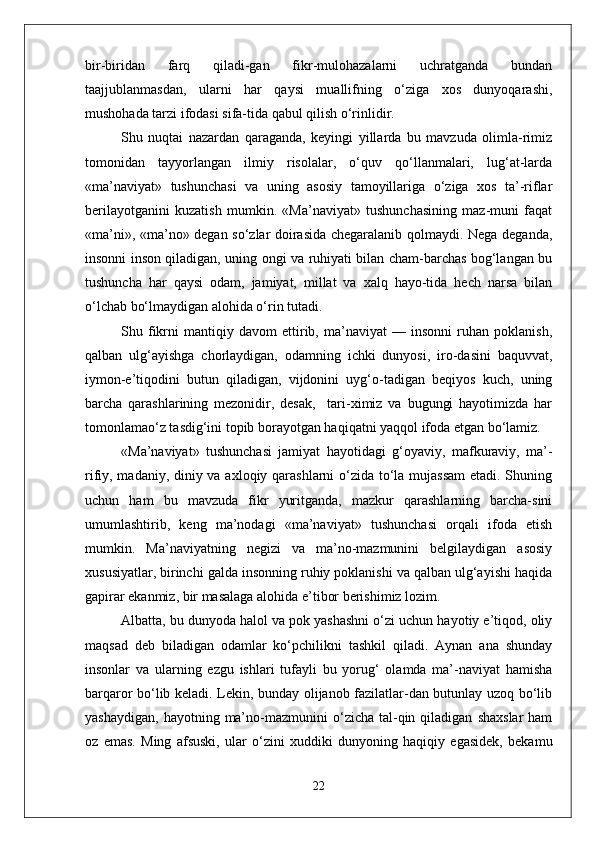 bir-biridan   farq   qiladi-gan   fikr-mulohazalarni   uchratganda   bundan
taajjublanmasdan,   ularni   har   qaysi   muallifning   o‘ziga   xos   dunyoqarashi,
mushohada tarzi ifodasi sifa-tida qabul qilish o‘rinlidir.
Shu   nuqtai   nazardan   qaraganda,   keyingi   yillarda   bu   mavzuda   olimla-rimiz
tomonidan   tayyorlangan   ilmiy   risolalar,   o‘quv   qo‘llanmalari,   lug‘at-larda
«ma’naviyat»   tushunchasi   va   uning   asosiy   tamoyillariga   o‘ziga   xos   ta’-riflar
berilayotganini   kuzatish   mumkin.   «Ma’naviyat»   tushunchasining   maz-muni   faqat
«ma’ni», «ma’no» degan so‘zlar doirasida chegaralanib qolmaydi. Nega deganda,
insonni inson qiladigan, uning ongi va ruhiyati bilan cham-barchas bog‘langan bu
tushuncha   har   qaysi   odam,   jamiyat,   millat   va   xalq   hayo-tida   hech   narsa   bilan
o‘lchab bo‘lmaydigan alohida o‘rin tutadi.
Shu   fikrni   mantiqiy   davom   ettirib,   ma’naviyat   —   insonni   ruhan   poklanish,
qalban   ulg‘ayishga   chorlaydigan,   odamning   ichki   dunyosi,   iro-dasini   baquvvat,
iymon-e’tiqodini   butun   qiladigan,   vijdonini   uyg‘o-tadigan   beqiyos   kuch,   uning
barcha   qarashlarining   mezonidir,   desak,     tari-ximiz   va   bugungi   hayotimizda   har
tomonlamao‘z tasdig‘ini topib borayotgan haqiqatni yaqqol ifoda etgan bo‘lamiz.
«Ma’naviyat»   tushunchasi   jamiyat   hayotidagi   g‘oyaviy,   mafkuraviy,   ma’-
rifiy, madaniy, diniy va axloqiy qarashlarni o‘zida to‘la mujassam  etadi. Shuning
uchun   ham   bu   mavzuda   fikr   yuritganda,   mazkur   qarashlarning   barcha-sini
umumlashtirib,   keng   ma’nodagi   «ma’naviyat»   tushunchasi   orqali   ifoda   etish
mumkin.   Ma’naviyatning   negizi   va   ma’no-mazmunini   belgilaydigan   asosiy
xususiyatlar, birinchi galda insonning ruhiy poklanishi va qalban ulg‘ayishi haqida
gapirar ekanmiz, bir masalaga alohida e’tibor berishimiz lozim.
Albatta, bu dunyoda halol va pok yashashni o‘zi uchun hayotiy e’tiqod, oliy
maqsad   deb   biladigan   odamlar   ko‘pchilikni   tashkil   qiladi.   Aynan   ana   shunday
insonlar   va   ularning   ezgu   ishlari   tufayli   bu   yorug‘   olamda   ma’-naviyat   hamisha
barqaror bo‘lib keladi. Lekin, bunday olijanob fazilatlar-dan butunlay uzoq bo‘lib
yashaydigan,   hayotning  ma’no-mazmunini   o‘zicha  tal-qin  qiladigan   shaxslar  ham
oz   emas.   Ming   afsuski,   ular   o‘zini   xuddiki   dunyoning   haqiqiy   egasidek,   bekamu
22