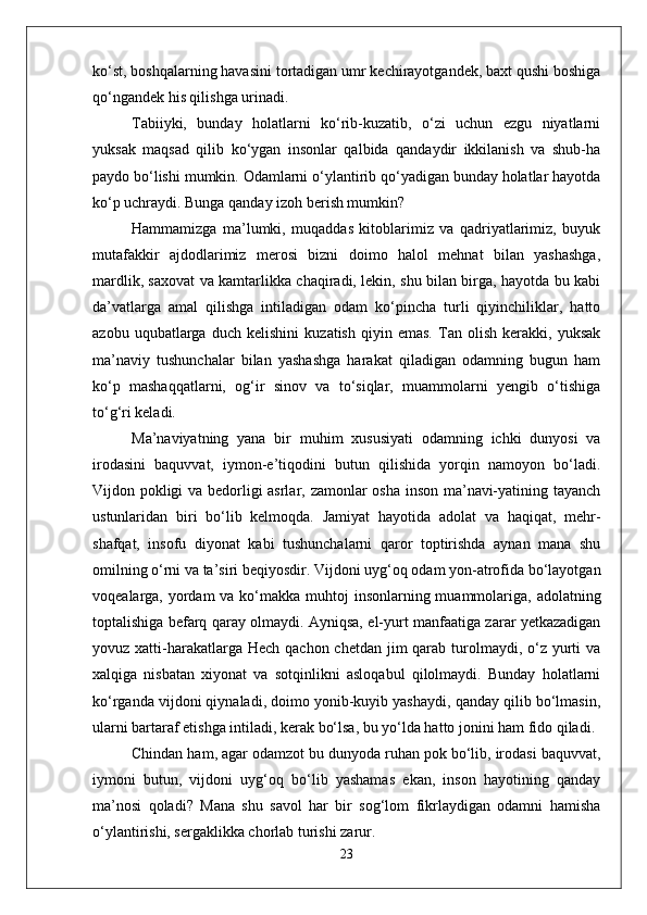 ko‘st, boshqalarning havasini tortadigan umr kechirayotgandek, baxt qushi boshiga
qo‘ngandek his qilishga urinadi.
Tabiiyki,   bunday   holatlarni   ko‘rib-kuzatib,   o‘zi   uchun   ezgu   niyatlarni
yuksak   maqsad   qilib   ko‘ygan   insonlar   qalbida   qandaydir   ikkilanish   va   shub-ha
paydo bo‘lishi mumkin. Odamlarni o‘ylantirib qo‘yadigan bunday holatlar hayotda
ko‘p uchraydi. Bunga qanday izoh berish mumkin?
Hammamizga   ma’lumki,   muqaddas   kitoblarimiz   va   qadriyatlarimiz,   buyuk
mutafakkir   ajdodlarimiz   merosi   bizni   doimo   halol   mehnat   bilan   yashashga,
mardlik, saxovat va kamtarlikka chaqiradi, lekin, shu bilan birga, hayotda bu kabi
da’vatlarga   amal   qilishga   intiladigan   odam   ko‘pincha   turli   qiyinchiliklar,   hatto
azobu   uqubatlarga   duch   kelishini   kuzatish   qiyin   emas.   Tan   olish   kerakki,   yuksak
ma’naviy   tushunchalar   bilan   yashashga   harakat   qiladigan   odamning   bugun   ham
ko‘p   mashaqqatlarni,   og‘ir   sinov   va   to‘siqlar,   muammolarni   yengib   o‘tishiga
to‘g‘ri keladi.
Ma’naviyatning   yana   bir   muhim   xususiyati   odamning   ichki   dunyosi   va
irodasini   baquvvat,   iymon-e’tiqodini   butun   qilishida   yorqin   namoyon   bo‘ladi.
Vijdon pokligi va bedorligi asrlar, zamonlar osha inson ma’navi-yatining tayanch
ustunlaridan   biri   bo‘lib   kelmoqda.   Jamiyat   hayotida   adolat   va   haqiqat,   mehr-
shafqat,   insofu   diyonat   kabi   tushunchalarni   qaror   toptirishda   aynan   mana   shu
omilning o‘rni va ta’siri beqiyosdir. Vijdoni uyg‘oq odam yon-atrofida bo‘layotgan
voqealarga, yordam  va ko‘makka muhtoj  insonlarning muammolariga, adolatning
toptalishiga befarq qaray olmaydi. Ayniqsa, el-yurt manfaatiga zarar yetkazadigan
yovuz xatti-harakatlarga Hech  qachon chetdan jim  qarab turolmaydi,  o‘z yurti  va
xalqiga   nisbatan   xiyonat   va   sotqinlikni   asloqabul   qilolmaydi.   Bunday   holatlarni
ko‘rganda vijdoni qiynaladi, doimo yonib-kuyib yashaydi, qanday qilib bo‘lmasin,
ularni bartaraf etishga intiladi, kerak bo‘lsa, bu yo‘lda hatto jonini ham fido qiladi.
Chindan ham, agar odamzot bu dunyoda ruhan pok bo‘lib, irodasi baquvvat,
iymoni   butun,   vijdoni   uyg‘oq   bo‘lib   yashamas   ekan,   inson   hayotining   qanday
ma’nosi   qoladi?   Mana   shu   savol   har   bir   sog‘lom   fikrlaydigan   odamni   hamisha
o‘ylantirishi, sergaklikka chorlab turishi zarur.
23