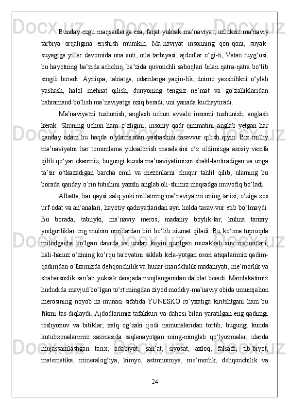 Bunday ezgu maqsadlarga esa, faqat yuksak ma’naviyat, uzluksiz ma’naviy
tarbiya   orqaligina   erishish   mumkin.   Ma’naviyat   insonning   qon-qoni,   suyak-
suyagiga  yillar  davomida  ona suti,  oila  tarbiyasi,  ajdodlar   o‘gi-ti, Vatan  tuyg‘usi,
bu hayotning ba’zida achchiq, ba’zida quvonchli saboqlari bilan qatra-qatra bo‘lib
singib   boradi.   Ayniqsa,   tabiatga,   odamlarga   yaqin-lik,   doimo   yaxshilikni   o‘ylab
yashash,   halol   mehnat   qilish,   dunyoning   tengsiz   ne’mat   va   go‘zalliklaridan
bahramand bo‘lish ma’naviyatga oziq beradi, uni yanada kuchaytiradi.
Ma’naviyatni   tushunish,   anglash   uchun   avvalo   insonni   tushunish,   anglash
kerak.   Shuning   uchun   ham   o‘zligini,   insoniy   qadr-qimmatini   anglab   yetgan   har
qanday   odam   bu   haqda   o‘ylamasdan   yashashini   tasavvur   qilish   qiyin.   Biz   milliy
ma’naviyatni   har   tomonlama   yuksaltirish   masalasini   o‘z   oldimizga   asosiy   vazifa
qilib qo‘yar ekanmiz, bugungi kunda ma’naviyatimizni shakl-lantiradigan va unga
ta’sir   o‘tkazadigan   barcha   omil   va   mezonlarni   chuqur   tahlil   qilib,   ularning   bu
borada qanday o‘rin tutishini yaxshi anglab oli-shimiz maqsadga muvofiq bo‘ladi.
Albatta, har qaysi xalq yoki millatning ma’naviyatini uning tarixi, o‘ziga xos
urf-odat va an’analari, hayotiy qadriyatlaridan ayri holda tasav-vur etib bo‘lmaydi.
Bu   borada,   tabiiyki,   ma’naviy   meros,   madaniy   boylik-lar,   kuhna   tarixiy
yodgorliklar eng muhim omillardan biri bo‘lib xizmat qiladi. Bu ko‘xna tuproqda
milodgacha   bo‘lgan   davrda   va   undan   keyin   qurilgan   murakkab   suv   inshootlari,
hali-hanuz o‘zining ko‘rqu tarovatini saklab kela-yotgan osori atiqalarimiz qadim-
qadimdan o‘lkamizda dehqonchilik va hunar-mandchilik madaniyati, me’morlik va
shaharsozlik san’ati yuksak darajada rivojlanganidan dalolat beradi. Mamlakatimiz
hududida mavjud bo‘lgan to‘rt mingdan ziyod moddiy-ma’naviy obida umumjahon
merosining   noyob   na-munasi   sifatida   YUNESKO   ro‘yxatiga   kiritshtgani   ham   bu
fikrni tas-diqlaydi. Ajdodlarimiz tafakkuri va dahosi  bilan yaratilgan eng qadimgi
toshyozuv   va   bitiklar,   xalq   og‘zaki   ijodi   namunalaridan   tortib,   bugungi   kunda
kutubxonalarimiz   xazinasida   saqlanayotgan   ming-minglab   qo‘lyozmalar,   ularda
mujassamlashgan   tarix,   adabiyot,   san’at,   siyosat,   axloq,   falsafa,   tib-biyot,
matematika,   mineralog‘iya,   kimyo,   astronomiya,   me’morlik,   dehqonchilik   va
24