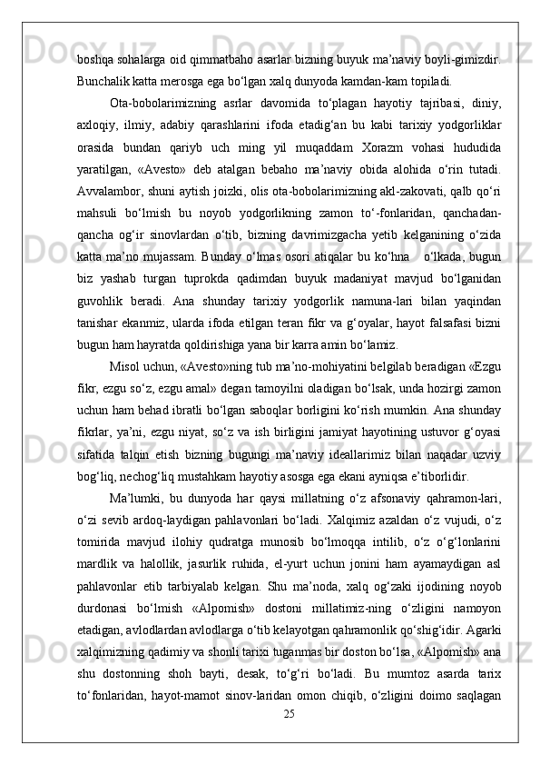 boshqa sohalarga oid qimmatbaho asarlar bizning buyuk ma’naviy boyli-gimizdir.
Bunchalik katta merosga ega bo‘lgan xalq dunyoda kamdan-kam topiladi.
Ota-bobolarimizning   asrlar   davomida   to‘plagan   hayotiy   tajribasi,   diniy,
axloqiy,   ilmiy,   adabiy   qarashlarini   ifoda   etadig‘an   bu   kabi   tarixiy   yodgorliklar
orasida   bundan   qariyb   uch   ming   yil   muqaddam   Xorazm   vohasi   hududida
yaratilgan,   «Avesto»   deb   atalgan   bebaho   ma’naviy   obida   alohida   o‘rin   tutadi.
Avvalambor, shuni aytish joizki, olis ota-bobolarimizning akl-zakovati, qalb qo‘ri
mahsuli   bo‘lmish   bu   noyob   yodgorlikning   zamon   to‘-fonlaridan,   qanchadan-
qancha   og‘ir   sinovlardan   o‘tib,   bizning   davrimizgacha   yetib   kelganining   o‘zida
katta  ma’no  mujassam.   Bunday  o‘lmas  osori  atiqalar  bu  ko‘hna      o‘lkada,   bugun
biz   yashab   turgan   tuprokda   qadimdan   buyuk   madaniyat   mavjud   bo‘lganidan
guvohlik   beradi.   Ana   shunday   tarixiy   yodgorlik   namuna-lari   bilan   yaqindan
tanishar  ekanmiz, ularda ifoda etilgan teran fikr va g‘oyalar, hayot  falsafasi  bizni
bugun ham hayratda qoldirishiga yana bir karra amin bo‘lamiz.
Misol uchun, «Avesto»ning tub ma’no-mohiyatini belgilab beradigan «Ezgu
fikr, ezgu so‘z, ezgu amal» degan tamoyilni oladigan bo‘lsak, unda hozirgi zamon
uchun ham behad ibratli bo‘lgan saboqlar borligini ko‘rish mumkin. Ana shunday
fikrlar,   ya’ni,   ezgu   niyat,   so‘z   va   ish   birligini   jamiyat   hayotining   ustuvor   g‘oyasi
sifatida   talqin   etish   bizning   bugungi   ma’naviy   ideallarimiz   bilan   naqadar   uzviy
bog‘liq, nechog‘liq mustahkam hayotiy asosga ega ekani ayniqsa e’tiborlidir.
Ma’lumki,   bu   dunyoda   har   qaysi   millatning   o‘z   afsonaviy   qahramon-lari,
o‘zi   sevib   ardoq-laydigan   pahlavonlari   bo‘ladi.   Xalqimiz   azaldan   o‘z   vujudi,   o‘z
tomirida   mavjud   ilohiy   qudratga   munosib   bo‘lmoqqa   intilib,   o‘z   o‘g‘lonlarini
mardlik   va   halollik,   jasurlik   ruhida,   el-yurt   uchun   jonini   ham   ayamaydigan   asl
pahlavonlar   etib   tarbiyalab   kelgan.   Shu   ma’noda,   xalq   og‘zaki   ijodining   noyob
durdonasi   bo‘lmish   «Alpomish»   dostoni   millatimiz-ning   o‘zligini   namoyon
etadigan, avlodlardan avlodlarga o‘tib kelayotgan qahramonlik qo‘shig‘idir. Agarki
xalqimizning qadimiy va shonli tarixi tuganmas bir doston bo‘lsa, «Alpomish» ana
shu   dostonning   shoh   bayti,   desak,   to‘g‘ri   bo‘ladi.   Bu   mumtoz   asarda   tarix
to‘fonlaridan,   hayot-mamot   sinov-laridan   omon   chiqib,   o‘zligini   doimo   saqlagan
25