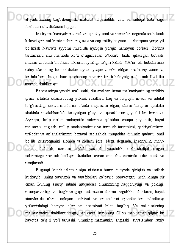 el-yurtimizning   bag‘rikeng-lik,   matonat,   olijanoblik,   vafo   va   sadoqat   kabi   ezgu
fazilatlari o‘z ifodasini topgan.
Milliy ma’naviyatimiz azaldan qanday omil va mezonlar negizida shakllanib
kelayotgani xal-kimiz uchun eng aziz va eng milliy bayram — sharqona yangi yil
bo‘lmish   Navro‘z   ayyomi   misolida   ayniqsa   yorqin   namoyon   bo‘ladi.   Ko‘hna
tariximizni   shu   ma’noda   ko‘z   o‘ngimizdan   o‘tkazib,   taxlil   qiladigan   bo‘lsak,
muhim va ibratli bir fikrni takroran aytishga to‘g‘ri keladi. YA’ni, ota-bobolarimiz
ruhiy   olamining   tomir-ildizlari   aynan   yuqorida   zikr   etilgan   ma’naviy   zaminda,
tarihda   ham,   bugun   ham   barchaning   havasini   tortib   kelayotgan   olijanob   fazilatlar
asosida shakllangan.
Barchamizga   yaxshi   ma’lumki,   din   azaldan   inson   ma’naviyatining   tarkibiy
qismi   sifatida   odamzotning   yuksak   ideallari,   haq   va   haqiqat,   in-sof   va   adolat
to‘g‘risidagi   orzu-armonlarini   o‘zida   mujassam   etgan,   ularni   barqaror   qoidalar
shaklida   mustahkamlab   kelayotgan   g‘oya   va   qarashlarning   yaxlit   bir   tizimidir.
Ayniqsa,   ko‘p   asrlar   mobaynida   xalqimiz   qalbidan   chuqur   joy   olib,   hayot
ma’nosini   anglash,   milliy   madaniyatimiz   va   turmush   tarzimizni,   qadriyatlarimiz,
urf-odat   va   an’analarimizni   bezavol   saqlash-da   muqaddas   dinimiz   qudratli   omil
bo‘lib   kelayotganini   alohida   ta’kidlash   joiz.   Nega   deganda,   insoniylik,   mehr-
oqibat,   halollik,   oxiratni   o‘ylab   yashash,   yaxshilik,   mehr-shafqat   singari
xalqimizga   mansub   bo‘lgan   fazilatlar   aynan   ana   shu   zaminda   ildiz   otadi   va
rivojlanadi.
Bugungi   kunda   islom   diniga   nisbatan   butun   dunyoda   qiziqish   va   intilish
kuchayib,   uning   xayrixoh   va   tarafdorlari   ko‘payib   borayotgani   hech   kimga   sir
emas.   Buning   asosiy   sababi   muqaddas   dinimizning   haqqoniyligi   va   pokligi,
insonparvarligi   va   bag‘rikengligi,   odamzotni   doimo   ezgulikka   chorlashi,   hayot
sinovlarida   o‘zini   oqlagan   qadriyat   va   an’analarni   ajdodlar-dan   avlodlarga
yetkazishdagi   beqiyos   o‘rni   va   ahamiyati   bilan   bog‘liq.   Va   xal-qimizning
ma’naviyatini   shakllantirishga,   har   qaysi   insonning   Olloh   mar-hamat   qilgan   bu
hayotda   to‘g‘ri   yo‘l   tanlashi,   umrning   mazmunini   anglashi,   avvalambor,   ruxiy
26