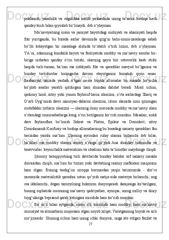 poklanish,   yaxshilik   va   ezgulikka   intilib   yashashida   uning   ta’sirini   boshqa   hech
qanday kuch bilan qiyoslab bo‘lmaydi, deb o‘ylayman.
Ma’naviyatning   inson   va   jamiyat   hayotidagi   mohiyati   va   ahamiyati   haqida
fikr   yuritganda,   bu   borada   asrlar   davomida   qizg‘in   bahs-muno-zaralarga   sabab
bo‘lib   kelayotgan   bir   masalaga   alohida   to‘xtalib   o‘tish   lozim,   deb   o‘ylayman.
YA’ni, odamning kundalik hayoti va faoliyatida moddiy va ma’naviy asoslar bir-
biriga   nisbatan   qanday   o‘rin   tutishi,   ularning   qaysi   biri   ustuvorlik   kasb   etishi
haqida   turli-tuman,   ba’zan   esa   ziddiyatli   fikr   va   qarashlar   mavjud   bo‘lganini   va
bunday   tortishuvlar   hozirgacha   davom   etayotganini   kuzatish   qiyin   emas.
Bashariyat   tarixida   yashab   o‘tgan   ne-ne   buyuk   allomalar   bu   masala   bo‘yicha
ko‘plab   asarlar   yaratib   qoldirgani   ham   shundan   dalolat   beradi.   Misol   uchun,
qadimiy hind, xitoy yoki yunon faylasuf-larini olasizmi, o‘rta asrlardagi Sharq va
G‘arb   Uyg‘onish   davri   namoyan-dalarini   olasizmi,   islom   olamida   nom   qozongan
mutafakkir zotlarni olasizmi — ularning ilmiy merosida moddiy va ma’naviy olam
o‘rtasidagi munosabatlarga keng o‘rin berilganini ko‘rish mumkin. Masalan, antik
davr   faylasuflari   bo‘lmish   Sokrat   va   Platon,   Epikur   va   Demokrit,   xitoy
Donishmandi Konfusiy va boshqa allomalarning bu boradagi nazariy qarashlari fan
tarixidan   yaxshi   ma’lum.   Ularning   ayrimlari   ruhiy   olamni   birlamchi   deb   bilsa,
ba’zilari   esa   moddiy   olamni   asosiy   o‘ringa   qo‘yadi.Ana   shunday   tushuncha   va
tasavvurlar  keyinchalik materializm va idealizm kabi ta’limotlar maydonga chiqdi.
Ijtimoiy   taraqqiyotning   turli   davrlarida   bunday   bahslar   sof   nazariy   masala
doirasidan chiqib, ma’lum bir tuzum yoki davlatning rasmiy mafkurasi maqomini
ham   olgan.   Buning   tasdig‘ini   uzoqqa   bormasdan   yaqin   tariximizda   -   sho‘ro
zamonida materialistik qarashni ustun qo‘yish natija-sida materiya birlamchi, ong
esa   ikkilamchi,   degan   tamoyilning   hukmron   dunyoqarash   darajasiga   ko‘tarilgani,
buning   oqibatida   insonning   ma’naviy   qadriyatlari,   ayniqsa,   uning   milliy   va   diniy
tuyg‘ulariga bepisand qarab kelingani misolida ham ko‘rish mumkin. 
Bir   so‘z   bilan   aytganda,   inson   o‘z   timsolida   ham   moddiy,   ham   ma’naviy
xususiyat va alomatlarni mujassam etgan noyob xilqat, Yaratganning buyuk va sirli
mo‘jizasidir. Shuning uchun ham uning ichki dunyosi, unga ato etilgan fazilat va
27