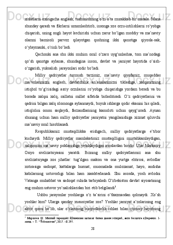 xislatlarni oxirigacha anglash, tushunishning o‘zi o‘ta murakkab bir masala. Mana
shunday qarash va fikrlarni umumlashtirib, insonga xos orzu-intilishlarni ro‘yobga
chiqarish,   uning   ongli   hayot   kechirishi   uchun   zarur   bo‘lgan   moddiy   va   ma’naviy
olamni   bamisoli   parvoz   qilayotgan   qushning   ikki   qanotiga   qiyosla-sak,
o‘ylaymanki, o‘rinli bo‘ladi.
Qachonki   ana   shu   ikki   muhim   omil   o‘zaro   uyg‘unlashsa,   tom   ma’nodagi
qo‘sh   qanotga   aylansa,   shundagina   inson,   davlat   va   jamiyat   hayotida   o‘sish-
o‘zgarish, yuksalish  jarayonlari sodir bo‘ladi.
Milliy   qadriyatlar   turmush   tarzimiz,   ma’naviy   qiyofamiz,   muqaddas
ma’volarimizni   anglash,   davlatchilik   an’analarimizni   tiklashga,   xalqimizning
istiqbol   to‘g‘risidagi   asriy   orzularini   ro‘yobga   chiqarishga   yordam   beradi   va   bu
borada   xalqni   xalq,   millatni   millat   sifatida   birlashtiradi.   O‘z   qadriyatlarini   va
qadrini bilgan xalq olomonga aylanmaydi, buyuk ishlarga qodir ekanini his qiladi,
istiqlolini   omon   saqlaydi,   farzandlarining   kamoloti   uchun   qayg‘uradi.   Aynan
shuning   uchun   ham   milliy   qadriyatlar   jamiyatni   yangilanishiga   xizmat   qiluvchi
ma’naviy omil hisoblanadi.
Respublikamiz   mustaqillikka   erishgach,   milliy   qadriyatlarga   e’tibor
kuchaydi.   Milliy   qadriyatlar   mamlakatimiz   mustaqilligini   mustahkamlaydigan,
xalqimizni ma’naviy poklanishga yetaklaydigan asoslardan biridir. Ular Markaziy
Osiyo   sivilizatsiyasini   yaratdi.   Bizning   milliy   qadriyatlarimiz   ana   shu
sivilizatsiyaga   xos   jihatlar:   tug‘ilgan   makon   va   ona   yurtga   ehtirosi,   avlodlar
xotirasiga   sadoqat,   kattalarga   hurmat,   muomalada   mulozamat,   hayo,   andisha
kabilarning   ustuvorligi   bilan   ham   xarakterlanadi.   Shu   asosda,   yosh   avlodni
Vatanga   muhabbat   va   sadoqat   ruhida   tarbiyalash   O‘zbekiston   davlat   siyosatining
eng muhim ustuvor yo‘nalishlaridan biri etib belgilandi 3
.
Ushbu   jarayonlar   yoshlarga   o‘z   ta’sirini   o‘tkazmasdan   qolmaydi.   Xo‘sh
yoshlar   kim?   Ularga   qanday   xususiyatlar   xos?   Yoshlar   jamiyat   a’zolarining   eng
aktiv   qismi   bo‘lib,   ular   o‘zlarining   bunyodkorlik   ishlari   bilan   ijtimoiy   hayotning
3
  Мирзиёев   Ш.   Миллий   тараққиёт   йўлимизни   қатъият   билан   давом   эттириб,   янги   босқичга   кўтарамиз.   1-
жилд. – Т.: “Ўзбекистон”, 2017. –Б.295.
28