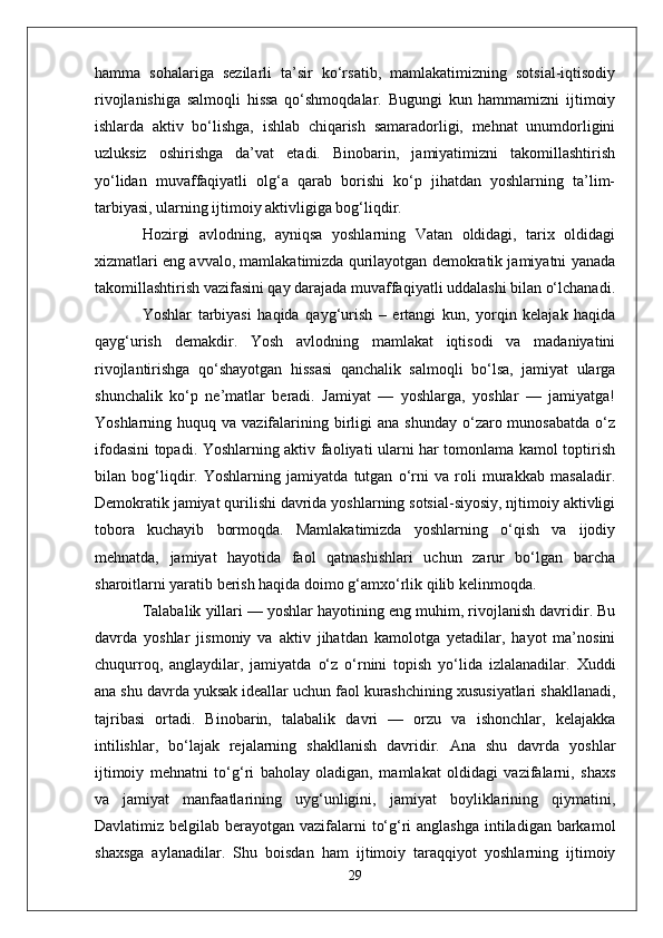 hamma   sohalariga   sezilarli   ta’sir   ko‘rsatib,   mamlakatimizning   sotsial-iqtisodiy
rivojlanishiga   salmoqli   hissa   qo‘shmoqdalar.   Bugungi   kun   hammamizni   ijtimoiy
ishlarda   aktiv   bo‘lishga,   ishlab   chiqarish   samaradorligi,   mehnat   unumdorligini
uzluksiz   oshirishga   da’vat   etadi.   Binobarin,   jamiyatimizni   takomillashtirish
yo‘lidan   muvaffaqiyatli   olg‘a   qarab   borishi   ko‘p   jihatdan   yoshlarning   ta’lim-
tarbiyasi, ularning ijtimoiy aktivligiga bog‘liqdir. 
Hozirgi   avlodning,   ayniqsa   yoshlarning   Vatan   oldidagi,   tarix   oldidagi
xizmatlari eng avvalo, mamlakatimizda qurilayotgan demokratik jamiyatni yanada
takomillashtirish vazifasini qay darajada muvaffaqiyatli uddalashi bilan o‘lchanadi.
Yoshlar   tarbiyasi   haqida   qayg‘urish   –   ertangi   kun,   yorqin   kelajak   haqida
qayg‘urish   demakdir.   Yosh   avlodning   mamlakat   iqtisodi   va   madaniyatini
rivojlantirishga   qo‘shayotgan   hissasi   qanchalik   salmoqli   bo‘lsa,   jamiyat   ularga
shunchalik   ko‘p   ne’matlar   beradi.   Jamiyat   —   yoshlarga,   yoshlar   —   jamiyatga!
Yoshlarning huquq  va  vazifalarining  birligi  ana  shunday  o‘zaro munosabatda   o‘z
ifodasini topadi. Yoshlarning aktiv faoliyati ularni har tomonlama kamol toptirish
bilan   bog‘liqdir.   Yoshlarning   jamiyatda   tutgan   o‘rni   va   roli   murakkab   masaladir.
Demokratik jamiyat qurilishi davrida yoshlarning sotsial-siyosiy, njtimoiy aktivligi
tobora   kuchayib   bormoqda.   Mamlakatimizda   yoshlarning   o‘qish   va   ijodiy
mehnatda,   jamiyat   hayotida   faol   qatnashishlari   uchun   zarur   bo‘lgan   barcha
sharoitlarni yaratib berish haqida doimo g‘amxo‘rlik qilib kelinmoqda.
Talabalik yillari — yoshlar hayotining eng muhim, rivojlanish davridir. Bu
davrda   yoshlar   jismoniy   va   aktiv   jihatdan   kamolotga   yetadilar,   hayot   ma’nosini
chuqurroq,   anglaydilar,   jamiyatda   o‘z   o‘rnini   topish   yo‘lida   izlalanadilar.   Xuddi
ana shu davrda yuksak ideallar uchun faol kurashchining xususiyatlari shakllanadi,
tajribasi   ortadi.   Binobarin,   talabalik   davri   —   orzu   va   ishonchlar,   kelajakka
intilishlar,   bo‘lajak   rejalarning   shakllanish   davridir.   Ana   shu   davrda   yoshlar
ijtimoiy   mehnatni   to‘g‘ri   baholay   oladigan,   mamlakat   oldidagi   vazifalarni,   shaxs
va   jamiyat   manfaatlarining   uyg‘unligini,   jamiyat   boyliklarining   qiymatini,
Davlatimiz belgilab berayotgan vazifalarni  to‘g‘ri  anglashga intiladigan barkamol
shaxsga   aylanadilar.   Shu   boisdan   ham   ijtimoiy   taraqqiyot   yoshlarning   ijtimoiy
29