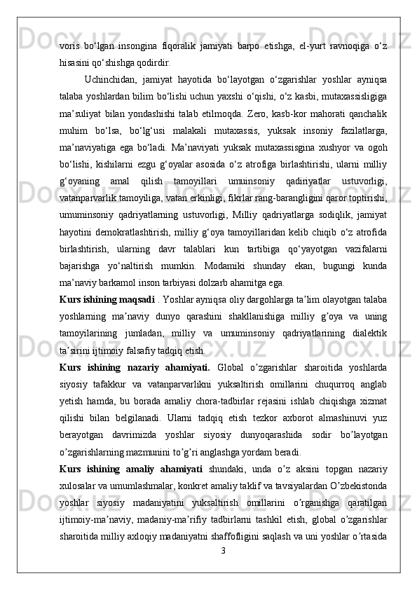 voris   bo‘lgan   insongina   fiqoralik   jamiyati   barpo   etishga,   el-yurt   ravnoqiga   o‘z
hisasini qo‘shishga qodirdir.
Uchinchidan,   jamiyat   hayotida   bo‘layotgan   o‘zgarishlar   yoshlar   ayniqsa
talaba yoshlardan bilim  bo‘lishi uchun yaxshi  o‘qishi, o‘z kasbi, mutaxassisligiga
ma’suliyat   bilan   yondashishi   talab   etilmoqda.   Zero,   kasb-kor   mahorati   qanchalik
muhim   bo‘lsa,   bo‘lg‘usi   malakali   mutaxassis,   yuksak   insoniy   fazilatlarga,
ma’naviyatiga   ega   bo‘ladi.   Ma’naviyati   yuksak   mutaxassisgina   xushyor   va   ogoh
bo‘lishi,   kishilarni   ezgu   g‘oyalar   asosida   o‘z   atrofiga   birlashtirishi,   ularni   milliy
g‘oyaning   amal   qilish   tamoyillari   umuinsoniy   qadiriyatlar   ustuvorligi,
vatanparvarlik tamoyiliga, vatan erkinligi, fikrlar rang-barangligini qaror toptirishi,
umuminsoniy   qadriyatlarning   ustuvorligi,   Milliy   qadriyatlarga   sodiqlik,   jamiyat
hayotini   demokratlashtirish,   milliy   g‘oya   tamoyillaridan   kelib   chiqib   o‘z   atrofida
birlashtirish,   ularning   davr   talablari   kun   tartibiga   qo‘yayotgan   vazifalarni
bajarishga   yo‘naltirish   mumkin.   Modamiki   shunday   ekan,   bugungi   kunda
ma’naviy barkamol inson tarbiyasi dolzarb ahamitga ega.
Kurs ishining maqsadi  . Yoshlar ayniqsa oliy dargohlarga ta lim olayotgan talabaʼ
yoshlarning   ma naviy   dunyo   qarashini   shakllanishiga   milliy   g oya   va   uning	
ʼ ʼ
tamoyilarining   jumladan,   milliy   va   umuminsoniy   qadriyatlarining   dialektik
ta sirini ijtimoiy falsafiy tadqiq etish.	
ʼ
Kurs   ishining   nazariy   ahamiyati.   Global   o zgarishlar   sharoitida   yoshlarda	
ʼ
siyosiy   tafakkur   va   vatanparvarlikni   yuksaltirish   omillarini   chuqurroq   anglab
yetish   hamda,   bu   borada   amaliy   chora-tadbirlar   rejasini   ishlab   chiqishga   xizmat
qilishi   bilan   belgilanadi.   Ularni   tadqiq   etish   tezkor   axborot   almashinuvi   yuz
berayotgan   davrimizda   yoshlar   siyosiy   dunyoqarashida   sodir   bo layotgan	
ʼ
o zgarishlarning mazmunini to g ri anglashga yordam beradi.	
ʼ ʼ ʼ
Kurs   ishining   amaliy   ahamiyati   shundaki,   unda   o z   aksini   topgan   nazariy	
ʼ
xulosalar va umumlashmalar, konkret amaliy taklif va tavsiyalardan O zbekistonda	
ʼ
yoshlar   siyosiy   madaniyatini   yuksaltirish   omillarini   o rganishga   qaratilgan	
ʼ
ijtimoiy-ma naviy,   madaniy-ma rifiy   tadbirlarni   tashkil   etish,   global   o zgarishlar	
ʼ ʼ ʼ
sharoitida milliy axloqiy madaniyatni shaffofligini saqlash va uni yoshlar o rtasida	
ʼ
3