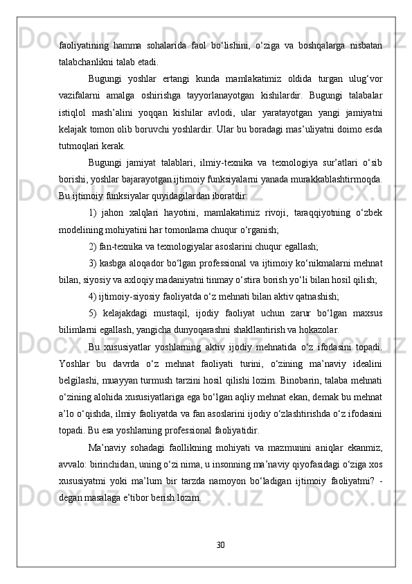 faoliyatining   hamma   sohalarida   faol   bo‘lishini,   o‘ziga   va   boshqalarga   nisbatan
talabchanlikni talab etadi.
Bugungi   yoshlar   ertangi   kunda   mamlakatimiz   oldida   turgan   ulug‘vor
vazifalarni   amalga   oshirishga   tayyorlanayotgan   kishilardir.   Bugungi   talabalar
istiqlol   mash’alini   yoqqan   kishilar   avlodi,   ular   yaratayotgan   yangi   jamiyatni
kelajak tomon olib boruvchi yoshlardir. Ular bu boradagi mas’uliyatni doimo esda
tutmoqlari kerak.
Bugungi   jamiyat   talablari,   ilmiy-texnika   va   texnologiya   sur’atlari   o‘sib
borishi, yoshlar bajarayotgan ijtimoiy funksiyalarni yanada murakkablashtirmoqda.
Bu ijtimoiy funksiyalar quyidagilardan iboratdir:
1)   jahon   xalqlari   hayotini,   mamlakatimiz   rivoji,   taraqqiyotning   o‘zbek
modelining mohiyatini har tomonlama chuqur o‘rganish;
2) fan-texnika va texnologiyalar asoslarini chuqur egallash;
3) kasbga aloqador bo‘lgan professional va ijtimoiy ko‘nikmalarni mehnat
bilan, siyosiy va axloqiy madaniyatni tinmay o‘stira borish yo‘li bilan hosil qilish;
4) ijtimoiy-siyosiy faoliyatda o‘z mehnati bilan aktiv qatnashish;
5)   kelajakdagi   mustaqil,   ijodiy   faoliyat   uchun   zarur   bo‘lgan   maxsus
bilimlarni egallash, yangicha dunyoqarashni shakllantirish va hokazolar.
Bu   xususiyatlar   yoshlarning   aktiv   ijodiy   mehnatida   o‘z   ifodasini   topadi.
Yoshlar   bu   davrda   o‘z   mehnat   faoliyati   turini,   o‘zining   ma’naviy   idealini
belgilashi, muayyan turmush tarzini hosil qilishi lozim. Binobarin, talaba mehnati
o‘zining alohida xususiyatlariga ega bo‘lgan aqliy mehnat ekan, demak bu mehnat
a’lo o‘qishda, ilmiy faoliyatda va fan asoslarini ijodiy o‘zlashtirishda o‘z ifodasini
topadi. Bu esa yoshlarning professional faoliyatidir.
Ma’naviy   sohadagi   faollikning   mohiyati   va   mazmunini   aniqlar   ekanmiz,
avvalo: birinchidan, uning o‘zi nima, u insonning ma’naviy qiyofasidagi o‘ziga xos
xususiyatmi   yoki   ma’lum   bir   tarzda   namoyon   bo‘ladigan   ijtimoiy   faoliyatmi?   -
degan masalaga e’tibor berish lozim. 
30