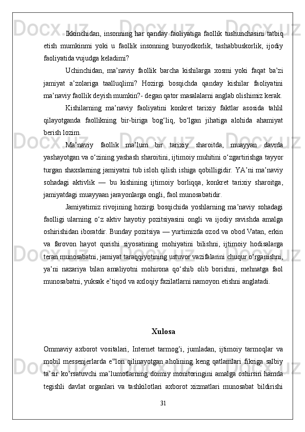 Ikkinchidan,   insonning   har   qanday   faoliyatiga   faollik   tushunchasini   tatbiq
etish   mumkinmi   yoki   u   faollik   insonning   bunyodkorlik,   tashabbuskorlik,   ijodiy
faoliyatida vujudga keladimi?
Uchinchidan,   ma’naviy   faollik   barcha   kishilarga   xosmi   yoki   faqat   ba’zi
jamiyat   a’zolariga   taalluqlimi?   Hozirgi   bosqichda   qanday   kishilar   faoliyatini
ma’naviy faollik deyish mumkin?- degan qator masalalarni anglab olishimiz kerak.
Kishilarning   ma’naviy   faoliyatini   konkret   tarixiy   faktlar   asosida   tahlil
qilayotganda   faollikning   bir-biriga   bog‘liq,   bo‘lgan   jihatiga   alohida   ahamiyat
berish lozim.
Ma’naviy   faollik   ma’lum   bir   tari xiy   sharoitda,   muayyan   davrda
yashayotgan va o‘zining yashash sharoitini, ijtimoiy muhitini o‘zgartirishga tayyor
turgan shaxslarning  jamiyatni  tub isloh qilish ishiga qobilligidir. YA’ni ma’naviy
sohadagi   aktivlik   —   bu   kishining   ijtimoiy   borliqqa,   konkret   tarixiy   sharoitga,
jamiyatdagi muayyaan jarayonlarga ongli, faol munosabatidir. 
Jamiyatimiz   rivojining   hozirgi   bosqichida   yoshlarning   ma’naviy   sohadagi
faolligi   ularning   o‘z   aktiv   hayotiy   pozitsiyasini   ongli   va   ijodiy   ravishda   amalga
oshirishidan iboratdir. Bunday pozitsiya — yurtimizda ozod va obod Vatan, erkin
va   farovon   hayot   qurishi   siyosatining   mohiyatini   bilishni,   ijtimoiy   hodisalarga
teran munosabatni, jamiyat taraqqiyotining ustuvor vazifalarini chuqur o‘rganishni,
ya’ni   nazariya   bilan   amaliyotni   mohirona   qo‘shib   olib   borishni,   mehnatga   faol
munosabatni, yuksak e’tiqod va axloqiy fazilatlarni namoyon etishni anglatadi. 
Xulosa
Ommaviy   axborot   vositalari,   Internet   tarmog’i,   jumladan,   ijtimoiy   tarmoqlar   va
mobil   messenjerlarda   e lon   qilinayotgan   aholining   keng   qatlamlari   fikriga   salbiy‟
ta’sir   ko’rsatuvchi   ma’lumotlarning   doimiy   monitoringini   amalga   oshirsin   hamda
tegishli   davlat   organlari   va   tashkilotlari   axborot   xizmatlari   munosabat   bildirishi
31