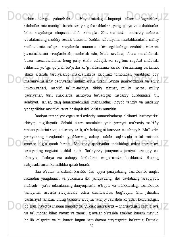 uchun   ularga   yuborilishi   .   Hayotimizdagi   bugungi   ulkan   o zgarishlar,ʻ
islohotlarimiz mantig i barchadan yangicha ishlashni, yangi g oya va tashabbuslar	
ʻ ʻ
bilan   maydonga   chiqishni   talab   etmoqda.   Shu   ma noda,   ommaviy   axborot	
ʼ
vositalarining   moddiy-texnik   bazasini,   kadrlar   salohiyatni   mustahkamlash,   milliy
matbuotimiz   xalqaro   maydonda   munosib   o rin   egallashiga   erishish,   internet	
ʻ
jurnalistikasini   rivojlantirish,   noshirlik   ishi,   kitob   savdosi,   obuna   masalalarida
bozor   mexanizmlarini   keng   joriy   etish,   ochiqlik   va   sog lom   raqobat   muhitida	
ʻ
ishlashni   yo lga   qo yish   bo yicha   ko p   ishlashimiz   kerak.	
ʻ ʻ ʻ ʻ   Yoshlarning   barkamol
shaxs   sifatida   tarbiyalanib   shakllanishida   xalqimiz   tomonidan   yaratilgan   boy
madaniy-ma’rifiy   qadriyatlar   muhim   o‘rin   tutadi.   Bunga   jamiy-texnika   va   aqliy
imkoniyatlari,   maorif,   ta’lim-tarbiya,   tibbiy   xizmat,   milliy   meros,   milliy
qadriyatlar,   turli   shakllarda   namoyon   bo‘ladigan   madaniy   durdonalari,   til,
adabiyot,   san’at,   xalq   hunarmadchiligi   mahsulotlari,   noyob   tarixiy   va   madaniy
yodgorliklar, arxitektura va boshqalarini kiritish mumkin.
Jamiyat taraqqiyot etgan sari axloqiy munosabatlarga e’tiborni kuchaytirish
ehtiyoji   tug‘ilayotir.   Sababi   biron   mamlakat   yoki   jamiyat   ma’naviy-ma’rifiy
imkoniyatlarini rivojlantirmay turib, o‘z kelajagini tasavvur eta olmaydi. Ma’lumki
jamiyatning   rivojlanishi   yoshlarning   axloqi,   odobi,   aql-idroki   halol   mehnati
asosida   olg‘a   qarab   boradi.   Ma’naviy   qadriyatlar   tarkibidagi   axloq   mezonlari
tarbiyaning   negizini   tashkil   etadi.   Tarbiyaviy   jarayonsiz   jamiyat   taraqqiy   eta
olmaydi.   Tarbiya   esa   axloqiy   fazilatlarni   singdirishdan   boshlanadi.   Buning
natijasida inson komillikka qarab boradi. 
Shu   o‘rinda   ta’kidlash   kerakki,   har   qaysi   jamiyatning   demokratik   nuqtai
nazardan   yangilanish   va   yuksalish   shu   jamiyatning,   shu   davlatning   taraqqiyoti
mahsuli   –   ya’ni   odamlarning   dunyoqarashi,   e’tiqodi   va   tafakkuridagi   demokratik
tamoyillar   asosida   rivojlanishi   bilan   chambarchas   bog‘liqdir.   Shu   jihatdan
bashariyat   tarixini,   uning   tafakkur   rivojini   tadrijiy   ravishda   ko‘zdan   kechiradigan
bo‘lsak, hayotda insonni kamolotga, yuksak marralarga – chorlaydigan ezgu g‘oya
va   ta’limotlar   bilan   yovuz   va   zararli   g‘oyalar   o‘rtasida   azaldan   kurash   mavjud
bo‘lib   kelganini   va   bu   kurash   bugun   ham   davom   etayotganini   ko‘ramiz.   Demak,
32