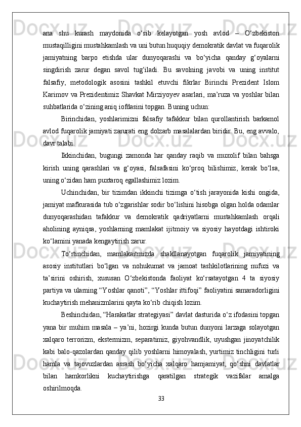 ana   shu   kurash   maydonida   o‘sib   kelayotgan   yosh   avlod   –   O‘zbekiston
mustaqilligini mustahkamlash va uni butun huquqiy demokratik davlat va fuqarolik
jamiyatning   barpo   etishda   ular   dunyoqarashi   va   bo‘yicha   qanday   g‘oyalarni
singdirish   zarur   degan   savol   tug‘iladi.   Bu   savolning   javobi   va   uning   institut
falsafiy,   metodologik   asosini   tashkil   etuvchi   fikrlar   Birinchi   Prezident   Islom
Karimov va Prezidentimiz Shavkat Mirziyoyev asarlari, ma’ruza va yoshlar  bilan
suhbatlarida o‘zining aniq iofdasini topgan. Buning uchun:
Birinchidan,   yoshlarimizni   falsafiy   tafakkur   bilan   qurollantirish   barkamol
avlod fuqarolik jamiyati zarurati eng dolzarb masalalardan biridir. Bu, eng avvalo,
davr talabi.
Ikkinchidan,   bugungi   zamonda   har   qanday   raqib   va   muxolif   bilan   bahsga
kirish   uning   qarashlari   va   g‘oyasi,   falsafasini   ko‘proq   bilishimiz,   kerak   bo‘lsa,
uning o‘zidan ham puxtaroq egallashimiz lozim.
Uchinchidan,   bir   tizimdan   ikkinchi   tizimga   o‘tish   jarayonida   kishi   ongida,
jamiyat mafkurasida tub o‘zgarishlar sodir bo‘lishini hisobga olgan holda odamlar
dunyoqarashidan   tafakkur   va   demokratik   qadriyatlarni   mustahkamlash   orqali
aholining   ayniqsa,   yoshlarning   mamlakat   ijitmoiy   va   siyosiy   hayotdagi   ishtiroki
ko‘lamini yanada kengaytirish zarur.
To‘rtinchidan,   mamlakaitmizda   shakllanayotgan   fuqarolik   jamiyatining
asosiy   institutlari   bo‘lgan   va   nohukumat   va   jamoat   tashkilotlarining   nufuzi   va
ta’sirini   oshirish,   xususan   O‘zbekistonda   faoliyat   ko‘rsatayotgan   4   ta   siyosiy
partiya va ularning “Yoshlar qanoti”, “Yoshlar ittifoqi” faoliyatini samaradorligini
kuchaytirish mehanizmlarini qayta ko‘rib chiqish lozim. 
Beshinchidan, “Harakatlar strategiyasi” davlat dasturida o‘z ifodasini topgan
yana  bir   muhim  masala  –  ya’ni,  hozirgi  kunda   butun  dunyoni  larzaga   solayotgan
xalqaro   terrorizm,   ekstermizm,   separatimiz,   giyohvandlik,   uyushgan   jinoyatchilik
kabi balo-qazolardan qanday qilib yoshlarni himoyalash, yurtimiz tinchligini  turli
hamla   va   tajovuzlardan   asrash   bo‘yicha   xalqaro   hamjamiyat,   qo‘shni   davlatlar
bilan   hamkorlikni   kuchaytirishga   qaratilgan   strategik   vazifalar   amalga
oshirilmoqda.
33