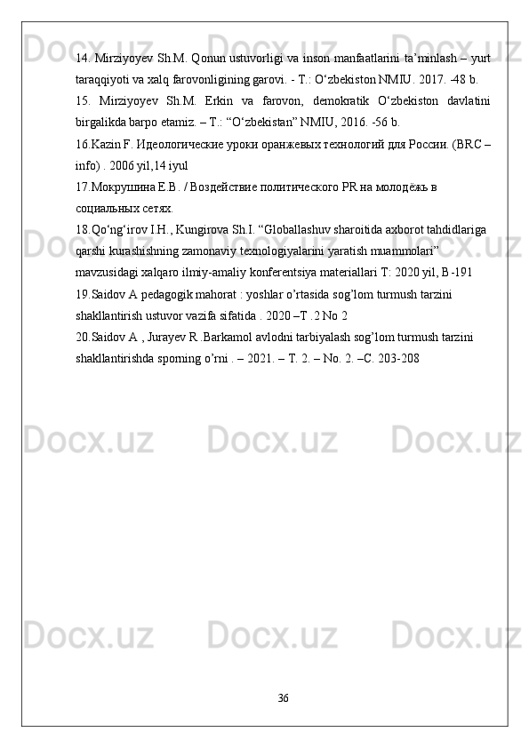 14. Mirziyoyev Sh.M. Qonun ustuvorligi va inson manfaatlarini ta’minlash – yurt
taraqqiyoti va xalq farovonligining garovi. - T.: O‘zbekiston NMIU. 2017. -48 b.
15.   Mirziyoyev   Sh.M.   Erkin   va   farovon,   demokratik   O‘zbekiston   davlatini
birgalikda barpo etamiz. – T.: “O‘zbekistan” NMIU, 2016. -56 b.
16.Kazin F. Идеологические уdки оранжевых технологий для России. (BRC –
info) . 2006 yil,14 iyul
17.Мокрушина Е.В. / Воздействие политического PR на молодёжь в 
социальных сетях.
18.Qo‘ng‘irov I.H., Kungirova Sh.I. “Globallashuv sharoitida axborot tahdidlariga 
qarshi kurashishning zamonaviy texnologiyalarini yaratish muammolari” 
mavzusidagi xalqaro ilmiy-amaliy konferentsiya materiallari T: 2020 yil, B-191
19.Saidov A pedagogik mahorat : yoshlar o’rtasida sog’lom turmush tarzini 
shakllantirish ustuvor vazifa sifatida . 2020 –T .2 No 2
20.Saidov A , Jurayev R .Barkamol avlodni tarbiyalash sog’lom turmush tarzini 
shakllantirishda sporning o’rni . – 2021. –  Т . 2. – No. 2. – С . 203-208
36
