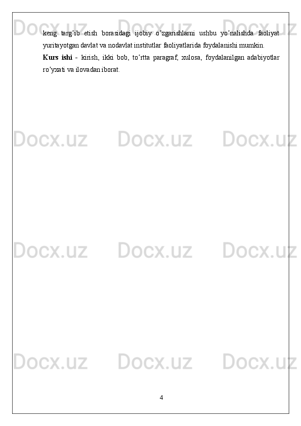 keng   targ ib   etish   borasidagi   ijobiy   o zgarishlarni   ushbu   yo nalishda   faoliyatʼ ʼ ʼ
yuritayotgan davlat va nodavlat institutlar faoliyatlarida foydalanishi mumkin.
Kurs   ishi   -   kirish,   ikki   bob,   to rtta   paragraf,   xulosa,   foydalanilgan   adabiyotlar	
ʼ
ro yxati va ilovadan iborat.	
ʼ
4