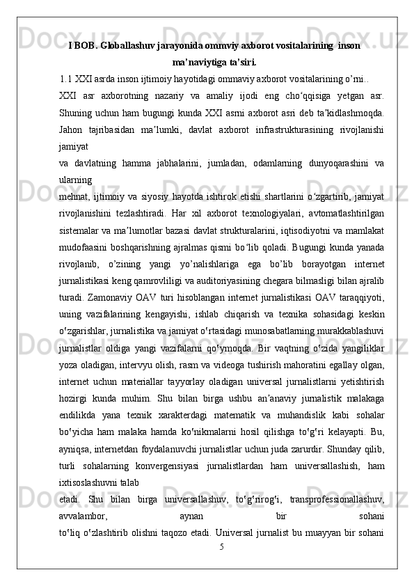I BOB. Globallashuv jarayonida ommviy axborot vositalarining  inson
ma’naviytiga ta’siri.
1.1 XXI asrda inson ijtimoiy hayotidagi ommaviy axborot vositalarining o’rni..
XXI   asr   axborotning   nazariy   va   amaliy   ijodi   eng   cho qqisiga   yetgan   asr.ʻ
Shuning  uchun   ham   bugungi   kunda  XXI   asrni   axborot   asri   deb   ta kidlashmoqda.	
ʼ
Jahon   tajribasidan   ma lumki,   davlat   axborot   infrastrukturasining   rivojlanishi	
ʼ
jamiyat
va   davlatning   hamma   jabhalarini,   jumladan,   odamlarning   dunyoqarashini   va
ularning
mehnat,   ijtimoiy   va   siyosiy   hayotda   ishtirok   etishi   shartlarini   o zgartirib,   jamiyat	
ʻ
rivojlanishini   tezlashtiradi.   Har   xil   axborot   texnologiyalari,   avtomatlashtirilgan
sistemalar va ma lumotlar bazasi  davlat strukturalarini, iqtisodiyotni va mamlakat	
ʼ
mudofaasini   boshqarishning   ajralmas   qismi   bo lib  qoladi.   Bugungi   kunda   yanada	
ʻ
rivojlanib,   o’zining   yangi   yo’nalishlariga   ega   bo’lib   borayotgan   internet
jurnalistikasi   keng qamrovliligi va auditoriyasining chegara bilmasligi bilan ajralib
turadi.   Zamonaviy   OAV   turi   hisoblangan   internet   jurnalistikasi   OAV   taraqqiyoti,
uning   vazifalarining   kengayishi,   ishlab   chiqarish   va   texnika   sohasidagi   keskin
o‛zgarishlar,   jurnalistika va jamiyat o‛rtasidagi munosabatlarning murakkablashuvi
jurnalistlar   oldiga   yangi   vazifalarni   qo‛ymoqda.   Bir   vaqtning   o‛zida   yangiliklar
yoza oladigan,   intervyu olish, rasm va videoga tushirish mahoratini egallay olgan,
internet   uchun   materiallar   tayyorlay   oladigan   universal   jurnalistlarni   yetishtirish
hozirgi   kunda   muhim.   Shu   bilan   birga   ushbu   an anaviy   jurnalistik   malakaga	
ʼ
endilikda   yana   texnik   xarakterdagi   matematik   va   muhandislik   kabi   sohalar
bo‛yicha   ham   malaka   hamda   ko‛nikmalarni   hosil   qilishga   to‛g‛ri   kelayapti.   Bu,
ayniqsa, internetdan foydalanuvchi   jurnalistlar uchun juda zarurdir. Shunday qilib,
turli   sohalarning   konvergensiyasi   jurnalistlardan   ham   universallashish,   ham
ixtisoslashuvni talab 
etadi.   Shu   bilan   birga   universallashuv,   to‛g‛rirog‛i,   transprofessionallashuv,
avvalambor,   aynan   bir   sohani
to‛liq  o‛zlashtirib  olishni   taqozo etadi.  Universal   jurnalist  bu  muayyan bir  sohani
5