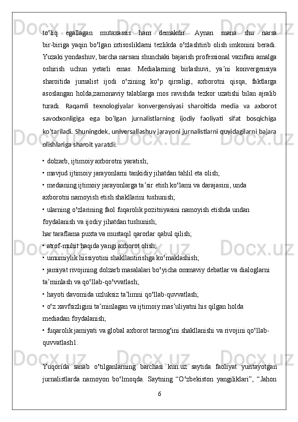 to‛liq   egallagan   mutaxassis   ham   demakdir.   Aynan   mana   shu   narsa
bir-biriga  yaqin  bo‛lgan  ixtisosliklarni  tezlikda  o‛zlashtirib olish  imkonini  beradi.
Yuzaki yondashuv, barcha narsani shunchaki bajarish professional vazifani amalga
oshirish   uchun   yetarli   emas.   Medialarning   birlashuvi,   ya ni   konvergensiyaʼ
sharoitida   jurnalist   ijodi   o‛zining   ko‛p   qirraligi,   axborotni   qisqa,   faktlarga
asoslangan   holda,zamonaviy   talablarga   mos   ravishda   tezkor   uzatishi   bilan   ajralib
turadi.   Raqamli   texnologiyalar   konvergensiyasi   sharoitida   media   va   axborot
savodxonligiga   ega   bo‛lgan   jurnalistlarning   ijodiy   faoliyati   sifat   bosqichiga
ko‛tariladi. Shuningdek, universallashuv jarayoni jurnalistlarni quyidagilarni bajara
olishlariga sharoit yaratdi:
• dolzarb, ijtimoiy axborotni yaratish;
• mavjud ijtimoiy jarayonlarni tankidiy jihatdan tahlil eta olish;
• medianing ijtimoiy jarayonlarga ta sir etish ko‛lami va darajasini, unda	
ʼ
axborotni namoyish etish shakllarini tushunish;
• ularning o‛zlarining faol fuqarolik pozitsiyasini namoyish etishda undan
foydalanish va ijodiy jihatdan tushunish;
har taraflama puxta va mustaqil qarorlar qabul qilish;
• atrof-muhit haqida yangi axborot olish;
• umumiylik hissiyotini shakllantirishga ko‛maklashish;
• jamiyat rivojining dolzarb masalalari bo‛yicha ommaviy debatlar va dialoglarni
ta minlash va qo‛llab-qo‛vvatlash;	
ʼ
• hayoti davomida uzluksiz ta limni qo‛llab-quvvatlash;	
ʼ
• o‛z xavfsizligini ta minlagan va ijtimoiy mas uliyatni his qilgan holda	
ʼ ʼ
mediadan foydalanish;
• fuqarolik jamiyati va global axborot tarmog‛ini shakllanishi va rivojini qo‛llab-
quvvatlash1.
Yuqorida   sanab   o‛tilganlarning   barchasi   kun.uz   saytida   faoliyat   yuritayotgan
jurnalistlarda   namoyon   bo‛lmoqda.   Saytning   “O‛zbekiston   yangiliklari”,   “Jahon
6