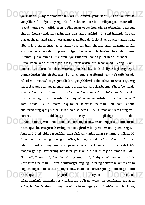 yangiliklari”,   “Iqtisodiyot   yangiliklari”,   “Jamiyat   yangiliklari”,   “Fan   va   texnika
yangiliklari”,   “Sport   yangiliklari”   ruknlari   ostida   berilayotgan   materiallar
respublikamiz  va  xorijda  sodir   bo‛layotgan   voqea-hodisalarga   o‛zgacha,  qolipdan
chiqqan holda yondoshuv natijasida juda ham o‛qishlidir. Internet tizimida faoliyat
yurituvchi   jurnalist  radio, televideniye,  matbuotda  faoliyat   yurituvchi   jurnalistdan
albatta farq qiladi. Internet jurnalisti yuqorida tilga olingan jurnalistlarning barcha
xususiyatlarini   o‛zida   mujassam   etgan   holda   o‛z   faoliyatini   bajarishi   lozim.
Internet   jurnalistining   mahorati   yangiliklarni   baholay   olishida   bilinadi.   Bu
jurnalistdan   talab   qilinadigan   asosiy   narsalardan   biri   hisoblanadi.   Yangiliklarni
tanlash     va   ularni   baholash   internet   jurnalisti   kundalik   faoliyatidagi   eng   qiyin
yumushlardan   biri   hisoblanadi.   Bu   jurnalistning   tajribasini   ham   ko’rsatib   beradi.
Masalan,   “kun.uz”   sayti   jurnalistlari   yangiliklarni   baholashda   mazkur   saytning
axborot siyosatiga,   voqeaning ijtimoiy ahamiyati va dolzarbligiga e tibor berishadi.ʼ
Saytda   berilgan   “Nazorat   qiluvchi   idoralar   mustaqil   bo‘lishi   kerak.   Davlat
boshqaruvidagi   muammolardan biri haqida” sarlavhasi ostida chop etilgan xabar 2
soat   ichida   13   804   marta   o’qilganini   kuzatish   mumkin,   bu   ham   albatta
auditoriyaning   qiziquvchanligidan   dalolat   beradi.   “Musulmonlar   idorasining   yo‘l
harakati   qoidalariga   rioya   qilishga   doir
fatvosi   e’lon   qilindi”   kabi   xabarlar   ham   foydalanuvchilar   diqqat-e tiborini   tortib
ʼ
kelmoqda. Internet jurnalistining mahorat qirralaridan yana biri uning tezkorligidir.
Agarda 2-3 yil oldin respublikamizda faoliyat yuritayotgan saytlarning salkam  50
foizi   muntazam   yangilanmagan   bo‛lsa,   bugungi   kunda   sifatli   axborotga   bo‛lgan
talabning   oshishi,   saytlarning   ko‛payishi   va   axborot   bozori   uchun   kurash   OAV
maqomiga   ega   saytlarning   har   kuni   yangilanib   turishini   taqozo   etmoqda.   Buni
“kun.uz”,   “daryo.uz”,   “gazeta.uz”,   “qalampir.uz”,   “xalq   so’zi”   saytlari   misolida
ko‛rishimiz mumkin. Ularda   berilayotgan bugungi kunning dolzarb muammolariga
bag‛ishlangan   materiallar   foydalanuvchilar   xabardorligining   oshishiga   olib
kelmoqda.   Agarda   saytlar   kontenti
bilan   tanishish   dinamikasini   kuzatadigan   bo‛lsak,   www.   uz   portalining   xabariga
ko‛ra,   bir   kunda   daryo.uz   saytiga   422   496   mingga   yaqin   foydalanuvchilar   kirsa,
7