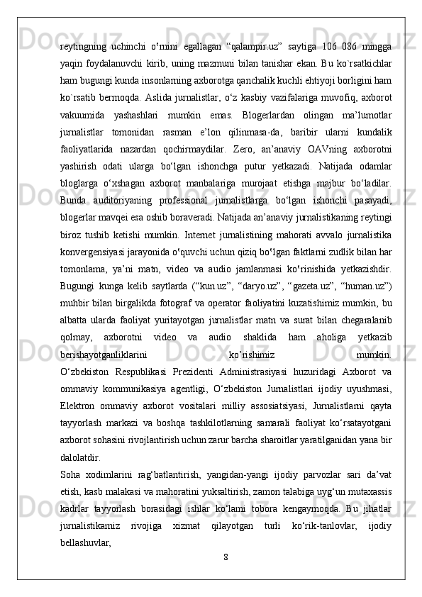 reytingning   uchinchi   o‛rnini   egallagan   “qalampir.uz”   saytiga   106   086   mingga
yaqin   foydalanuvchi   kirib,   uning   mazmuni   bilan   tanishar   ekan.   Bu   ko`rsatkichlar
ham bugungi kunda   insonlarning axborotga qanchalik kuchli ehtiyoji borligini ham
ko`rsatib   bermoqda.   Aslida   jurnalistlar,   o‘z   kasbiy   vazifalariga   muvofiq,   axborot
vakuumida   yashashlari   mumkin   emas.   Blogerlardan   olingan   ma’lumotlar
jurnalistlar   tomonidan   rasman   e’lon   qilinmasa-da,   baribir   ularni   kundalik
faoliyatlarida   nazardan   qochirmaydilar.   Zero,   an’anaviy   OAVning   axborotni
yashirish   odati   ularga   bo‘lgan   ishonchga   putur   yetkazadi.   Natijada   odamlar
bloglarga   o‘xshagan   axborot   manbalariga   murojaat   etishga   majbur   bo‘ladilar.
Bunda   auditoriyaning   professional   jurnalistlarga   bo‘lgan   ishonchi   pasayadi,
blogerlar mavqei esa oshib boraveradi. Natijada an’anaviy   jurnalistikaning reytingi
biroz   tushib   ketishi   mumkin.   Internet   jurnalistining   mahorati   avvalo   jurnalistika
konvergensiyasi jarayonida   o‛quvchi uchun qiziq bo‛lgan faktlarni zudlik bilan har
tomonlama,   ya’ni   matn,   video   va   audio   jamlanmasi   ko‛rinishida   yetkazishdir.
Bugungi   kunga   kelib   saytlarda   (“kun.uz”,   “daryo.uz”,   “gazeta.uz”,   “human.uz”)
muhbir  bilan birgalikda fotograf  va   operator  faoliyatini  kuzatishimiz mumkin, bu
albatta   ularda   faoliyat   yuritayotgan   jurnalistlar   matn   va   surat   bilan   chegaralanib
qolmay,   axborotni   video   va   audio   shaklida   ham   aholiga   yetkazib
berishayotganliklarini   ko’rishimiz   mumkin.
O‘zbekiston   Respublikasi   Prezidenti   Administrasiyasi   huzuridagi   Axborot   va
ommaviy   kommunikasiya   agentligi,   O‘zbekiston   Jurnalistlari   ijodiy   uyushmasi,
Elektron   ommaviy   axborot   vositalari   milliy   assosiatsiyasi,   Jurnalistlarni   qayta
tayyorlash   markazi   va   boshqa   tashkilotlarning   samarali   faoliyat   ko‘rsatayotgani
axborot sohasini rivojlantirish uchun zarur barcha sharoitlar yaratilganidan yana bir
dalolatdir.
Soha   xodimlarini   rag‘batlantirish,   yangidan-yangi   ijodiy   parvozlar   sari   da’vat
etish, kasb malakasi va mahoratini yuksaltirish, zamon talabiga uyg‘un mutaxassis
kadrlar   tayyorlash   borasidagi   ishlar   ko‘lami   tobora   kengaymoqda.   Bu   jihatlar
jurnalistikamiz   rivojiga   xizmat   qilayotgan   turli   ko‘rik-tanlovlar,   ijodiy
bellashuvlar,
8