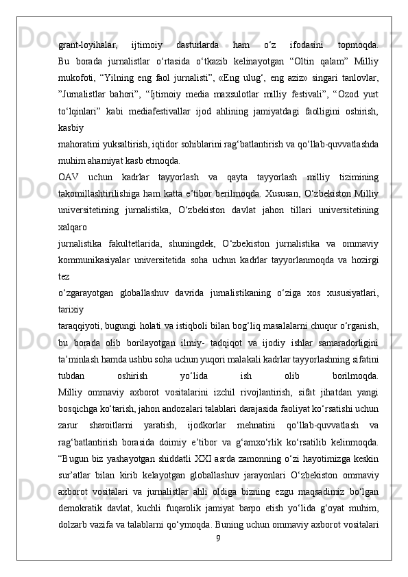 grant-loyihalar,   ijtimoiy   dasturlarda   ham   o‘z   ifodasini   topmoqda.
Bu   borada   jurnalistlar   o‘rtasida   o‘tkazib   kelinayotgan   “Oltin   qalam”   Milliy
mukofoti,   “Yilning   eng   faol   jurnalisti”,   «Eng   ulug‘,   eng   aziz»   singari   tanlovlar,
”Jurnalistlar   bahori”,   “Ijtimoiy   media   maxsulotlar   milliy   festivali”,   “Ozod   yurt
to‘lqinlari”   kabi   mediafestivallar   ijod   ahlining   jamiyatdagi   faolligini   oshirish,
kasbiy
mahoratini yuksaltirish, iqtidor sohiblarini rag‘batlantirish va qo‘llab-quvvatlashda
muhim ahamiyat kasb etmoqda.
OAV   uchun   kadrlar   tayyorlash   va   qayta   tayyorlash   milliy   tizimining
takomillashtirilishiga   ham   katta   e’tibor   berilmoqda.   Xususan,   O‘zbekiston   Milliy
universitetining   jurnalistika,   O‘zbekiston   davlat   jahon   tillari   universitetining
xalqaro
jurnalistika   fakultetlarida,   shuningdek,   O‘zbekiston   jurnalistika   va   ommaviy
kommunikasiyalar   universitetida   soha   uchun   kadrlar   tayyorlanmoqda   va   hozirgi
tez
o‘zgarayotgan   globallashuv   davrida   jurnalistikaning   o‘ziga   xos   xususiyatlari,
tarixiy
taraqqiyoti, bugungi holati va istiqboli bilan bog‘liq masalalarni chuqur o‘rganish,
bu   borada   olib   borilayotgan   ilmiy-   tadqiqot   va   ijodiy   ishlar   samaradorligini
ta’minlash   hamda ushbu soha uchun yuqori malakali kadrlar tayyorlashning sifatini
tubdan   oshirish   yo‘lida   ish   olib   borilmoqda.
Milliy   ommaviy   axborot   vositalarini   izchil   rivojlantirish,   sifat   jihatdan   yangi
bosqichga ko‘tarish, jahon andozalari talablari darajasida faoliyat ko‘rsatishi uchun
zarur   sharoitlarni   yaratish,   ijodkorlar   mehnatini   qo‘llab-quvvatlash   va
rag‘batlantirish   borasida   doimiy   e’tibor   va   g‘amxo‘rlik   ko‘rsatilib   kelinmoqda.
“Bugun  biz   yashayotgan  shiddatli  XXI  asrda  zamonning  o‘zi  hayotimizga  keskin
sur’atlar   bilan   kirib   kelayotgan   globallashuv   jarayonlari   O‘zbekiston   ommaviy
axborot   vositalari   va   jurnalistlar   ahli   oldiga   bizning   ezgu   maqsadimiz   bo‘lgan
demokratik   davlat,   kuchli   fuqarolik   jamiyat   barpo   etish   yo‘lida   g‘oyat   muhim,
dolzarb vazifa va talablarni   qo‘ymoqda. Buning uchun ommaviy axborot vositalari
9