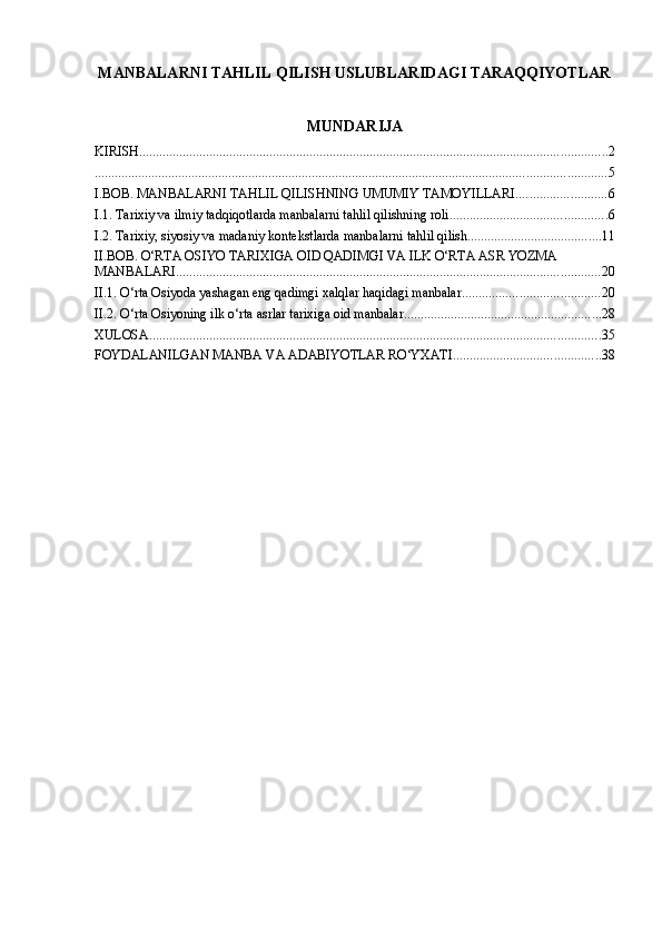 MANBALARNI TAHLIL QILISH USLUBLARIDAGI TARAQQIYOTLAR
MUNDARIJA
KIRISH ............................................................................................................................................ 2
......................................................................................................................................................... 5
I.BOB. MANBALARNI TAHLIL QILISHNING UMUMIY TAMOYILLARI ........................... 6
I.1. Tarixiy va ilmiy tadqiqotlarda manbalarni tahlil qilishning roli ............................................... 6
I.2. Tarixiy, siyosiy va madaniy kontekstlarda manbalarni tahlil qilish ........................................ 11
II.BOB. O‘RTA OSIYO TARIXIGA OID QADIMGI VA ILK O‘RTA ASR YOZMA 
MANBALARI ............................................................................................................................... 20
II.1. O‘rta Osiyoda yashagan eng qadimgi xalqlar haqidagi manbalar ......................................... 20
II.2. O‘rta Osiyoning ilk o‘rta asrlar tarixiga oid manbalar ........................................................... 28
XULOSA ....................................................................................................................................... 35
FOYDALANILGAN MANBA VA ADABIYOTLAR RO‘YXATI ............................................ 38 