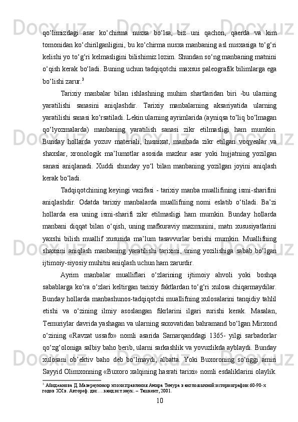 qo‘limizdagi   asar   ko‘chirma   nusxa   bo‘lsa,   biz   uni   qachon,   qaerda   va   kim
tomonidan ko‘chirilganligini, bu ko‘chirma nusxa manbaning asl nusxasiga to‘g‘ri
kelishi yo to‘g‘ri kelmasligini bilishimiz lozim. Shundan so‘ng manbaning matnini
o‘qish kerak bo‘ladi. Buning uchun tadqiqotchi maxsus paleografik bilimlarga ega
bo‘lishi zarur. 3
Tarixiy   manbalar   bilan   ishlashning   muhim   shartlaridan   biri   -bu   ularning
yaratilishi   sanasini   aniqlashdir.   Tarixiy   manbalarning   aksariyatida   ularning
yaratilishi sanasi ko‘rsatiladi. Lekin ularning ayrimlarida (ayniqsa to‘liq bo‘lmagan
qo‘lyozmalarda)   manbaning   yaratilish   sanasi   zikr   etilmasligi   ham   mumkin.
Bunday   hollarda   yozuv   materiali,   husnixat,   manbada   zikr   etilgan   voqyealar   va
shaxslar,   xronologik   ma’lumotlar   asosida   mazkur   asar   yoki   hujjatning   yozilgan
sanasi   aniqlanadi.   Xuddi   shunday   yo‘l   bilan   manbaning   yozilgan   joyini   aniqlash
kerak bo‘ladi.
Tadqiqotchining keyingi vazifasi - tarixiy manba muallifining ismi-sharifini
aniqlashdir.   Odatda   tarixiy   manbalarda   muallifning   nomi   eslatib   o‘tiladi.   Ba’zi
hollarda   esa   uning   ismi-sharifi   zikr   etilmasligi   ham   mumkin.   Bunday   hollarda
manbani   diqqat   bilan   o‘qish,   uning   mafkuraviy   mazmunini,   matn   xususiyatlarini
yaxshi   bilish   muallif   xususida   ma’lum   tasavvurlar   berishi   mumkin.   Muallifning
shaxsini   aniqlash   manbaning   yaratilishi   tarixini,   uning   yozilishiga   sabab   bo‘lgan
ijtimoiy-siyosiy muhitni aniqlash uchun ham zarurdir.
Ayrim   manbalar   mualliflari   o‘zlarining   ijtimoiy   ahvoli   yoki   boshqa
sabablarga ko‘ra o‘zlari keltirgan tarixiy faktlardan to‘g‘ri xulosa chiqarmaydilar.
Bunday hollarda manbashunos-tadqiqotchi muallifning xulosalarini tanqidiy tahlil
etishi   va   o‘zining   ilmiy   asoslangan   fikrlarini   ilgari   surishi   kerak.   Masalan,
Temuriylar davrida yashagan va ularning saxovatidan bahramand bo‘lgan Mirxond
o‘zining   «Ravzat   ussafo»   nomli   asarida   Samarqanddagi   1365-   yilgi   sarbadorlar
qo‘zg‘oloniga salbiy baho berib, ularni sarkashlik va yovuzlikda ayblaydi. Bunday
xulosani   ob’ektiv   baho   deb   bo‘lmaydi,   albatta.   Yoki   Buxoroning   so‘nggi   amiri
Sayyid Olimxonning «Buxoro xalqining hasrati tarixi» nomli esdaliklarini olaylik.
3
 Абиджанова Д. Маверауннахр эпохи правления Амира Темура в англоязычной историографии 60-90-х 
годов XX в. Автореф. дис.…канд.ист.наук. – Ташкент, 2001.
10 