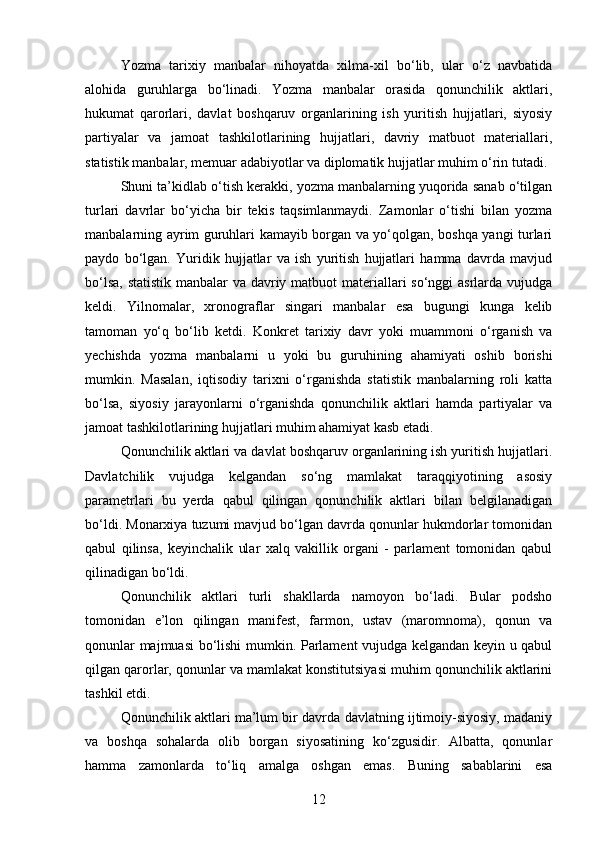 Yozma   tarixiy   manbalar   nihoyatda   xilma-xil   bo‘lib,   ular   o‘z   navbatida
alohida   guruhlarga   bo‘linadi.   Yozma   manbalar   orasida   qonunchilik   aktlari,
hukumat   qarorlari,   davlat   boshqaruv   organlarining   ish   yuritish   hujjatlari,   siyosiy
partiyalar   va   jamoat   tashkilotlarining   hujjatlari,   davriy   matbuot   materiallari,
statistik manbalar, memuar adabiyotlar va diplomatik hujjatlar muhim o‘rin tutadi.
Shuni ta’kidlab o‘tish kerakki, yozma manbalarning yuqorida sanab o‘tilgan
turlari   davrlar   bo‘yicha   bir   tekis   taqsimlanmaydi.   Zamonlar   o‘tishi   bilan   yozma
manbalarning ayrim guruhlari kamayib borgan va yo‘qolgan, boshqa yangi turlari
paydo   bo‘lgan.   Yuridik   hujjatlar   va   ish   yuritish   hujjatlari   hamma   davrda   mavjud
bo‘lsa, statistik manbalar va davriy matbuot  materiallari so‘nggi asrlarda vujudga
keldi.   Yilnomalar,   xronograflar   singari   manbalar   esa   bugungi   kunga   kelib
tamoman   yo‘q   bo‘lib   ketdi.   Konkret   tarixiy   davr   yoki   muammoni   o‘rganish   va
yechishda   yozma   manbalarni   u   yoki   bu   guruhining   ahamiyati   oshib   borishi
mumkin.   Masalan,   iqtisodiy   tarixni   o‘rganishda   statistik   manbalarning   roli   katta
bo‘lsa,   siyosiy   jarayonlarni   o‘rganishda   qonunchilik   aktlari   hamda   partiyalar   va
jamoat tashkilotlarining hujjatlari muhim ahamiyat kasb etadi.
Qonunchilik aktlari va davlat boshqaruv organlarining ish yuritish hujjatlari.
Davlatchilik   vujudga   kelgandan   so‘ng   mamlakat   taraqqiyotining   asosiy
parametrlari   bu   yerda   qabul   qilingan   qonunchilik   aktlari   bilan   belgilanadigan
bo‘ldi. Monarxiya tuzumi mavjud bo‘lgan davrda qonunlar hukmdorlar tomonidan
qabul   qilinsa,   keyinchalik   ular   xalq   vakillik   organi   -   parlament   tomonidan   qabul
qilinadigan bo‘ldi.
Qonunchilik   aktlari   turli   shakllarda   namoyon   bo‘ladi.   Bular   podsho
tomonidan   e’lon   qilingan   manifest,   farmon,   ustav   (maromnoma),   qonun   va
qonunlar majmuasi bo‘lishi mumkin. Parlament vujudga kelgandan keyin u qabul
qilgan qarorlar, qonunlar va mamlakat konstitutsiyasi muhim qonunchilik aktlarini
tashkil etdi.
Qonunchilik aktlari ma’lum bir davrda davlatning ijtimoiy-siyosiy, madaniy
va   boshqa   sohalarda   olib   borgan   siyosatining   ko‘zgusidir.   Albatta,   qonunlar
hamma   zamonlarda   to‘liq   amalga   oshgan   emas.   Buning   sabablarini   esa
12 