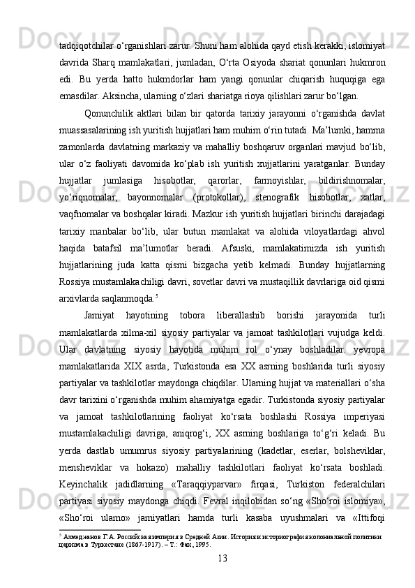 tadqiqotchilar o‘rganishlari zarur. Shuni ham alohida qayd etish kerakki, islomiyat
davrida   Sharq   mamlakatlari,   jumladan,   O‘rta   Osiyoda   shariat   qonunlari   hukmron
edi.   Bu   yerda   hatto   hukmdorlar   ham   yangi   qonunlar   chiqarish   huquqiga   ega
emasdilar. Aksincha, ularning o‘zlari shariatga rioya qilishlari zarur bo‘lgan.
Qonunchilik   aktlari   bilan   bir   qatorda   tarixiy   jarayonni   o‘rganishda   davlat
muassasalarining ish yuritish hujjatlari ham muhim o‘rin tutadi. Ma’lumki, hamma
zamonlarda   davlatning   markaziy   va   mahalliy   boshqaruv   organlari   mavjud   bo‘lib,
ular   o‘z   faoliyati   davomida   ko‘plab   ish   yuritish   xujjatlarini   yaratganlar.   Bunday
hujjatlar   jumlasiga   hisobotlar,   qarorlar,   farmoyishlar,   bildirishnomalar,
yo‘riqnomalar,   bayonnomalar   (protokollar),   stenografik   hisobotlar,   xatlar,
vaqfnomalar va boshqalar kiradi. Mazkur ish yuritish hujjatlari birinchi darajadagi
tarixiy   manbalar   bo‘lib,   ular   butun   mamlakat   va   alohida   viloyatlardagi   ahvol
haqida   batafsil   ma’lumotlar   beradi.   Afsuski,   mamlakatimizda   ish   yuritish
hujjatlarining   juda   katta   qismi   bizgacha   yetib   kelmadi.   Bunday   hujjatlarning
Rossiya mustamlakachiligi davri, sovetlar davri va mustaqillik davrlariga oid qismi
arxivlarda saqlanmoqda. 5
Jamiyat   hayotining   tobora   liberallashib   borishi   jarayonida   turli
mamlakatlarda   xilma-xil   siyosiy   partiyalar   va   jamoat   tashkilotlari   vujudga   keldi.
Ular   davlatning   siyosiy   hayotida   muhim   rol   o‘ynay   boshladilar.   yevropa
mamlakatlarida   XIX   asrda,   Turkistonda   esa   XX   asrning   boshlarida   turli   siyosiy
partiyalar va tashkilotlar maydonga chiqdilar. Ularning hujjat va materiallari o‘sha
davr tarixini o‘rganishda muhim ahamiyatga egadir. Turkistonda siyosiy partiyalar
va   jamoat   tashkilotlarining   faoliyat   ko‘rsata   boshlashi   Rossiya   imperiyasi
mustamlakachiligi   davriga,   aniqrog‘i,   XX   asrning   boshlariga   to‘g‘ri   keladi.   Bu
yerda   dastlab   umumrus   siyosiy   partiyalarining   (kadetlar,   eserlar,   bolsheviklar,
mensheviklar   va   hokazo)   mahalliy   tashkilotlari   faoliyat   ko‘rsata   boshladi.
Keyinchalik   jadidlarning   «Taraqqiyparvar»   firqasi,   Turkiston   federalchilari
partiyasi   siyosiy   maydonga   chiqdi.   Fevral   inqilobidan   so‘ng   «Sho‘roi   islomiya»,
«Sho‘roi   ulamo»   jamiyatlari   hamda   turli   kasaba   uyushmalari   va   «Ittifoqi
5
 Ахмеджанов Г.А. Российская империя в Средней Азии. История и историография колониальной политики 
царизма в Туркестане (1867-1917). – Т.: Фан, 1995.
13 