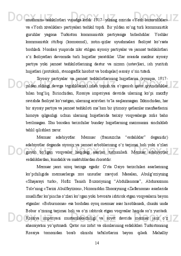 muslimin» tashkilotlari   vujudga keldi.  1917-   yilning oxirida «Yosh  buxoroliklar»
va «Yosh  xivaliklar» partiyalari tashkil  topdi. Bir yildan so‘ng turli kommunistik
guruhlar   yagona   Turkiston   kommunistik   partiyasiga   birlashdilar.   Yoshlar
kommunistik   ittifoqi   (komsomol),   xotin-qizlar   uyushmalari   faoliyat   ko‘rsata
boshladi.   Nomlari   yuqorida   zikr   etilgan   siyosiy   partiyalar   va   jamoat   tashkilotlari
o‘z   faoliyatlari   davomida   turli   hujjatlar   yaratdilar.   Ular   orasida   mazkur   siyosiy
partiya   yoki   jamoat   tashkilotlarining   dastur   va   nizom   (ustav)lari,   ish   yuritish
hujjatlari (protokoli, stenografik hisobot va boshqalar) asosiy o‘rin tutadi.
Siyosiy   partiyalar   va   jamoat   tashkilotlarining   hujjatlarini   (ayniqsa,   1917-
yildan   oldingi   davrga   tegishlilarini)   izlab   topish   va   o‘rganish   qator   qiyinchiliklar
bilan   bog‘liq.   Birinchidan,   Rossiya   imperiyasi   davrida   ularning   ko‘pi   maxfiy
ravishda faoliyat ko‘rsatgan, ularning arxivlari to‘la saqlanmagan. Ikkinchidan, har
bir siyosiy partiya va jamoat tashkiloti ma’lum bir ijtimoiy qatlamlar manfaatlarini
himoya   qilganligi   uchun   ularning   hujjatlarida   tarixiy   voqyealarga   xolis   baho
berilmagan.   Shu   boisdan   tarixchilar   bunday   hujjatlarning   mazmunini   sinchiklab
tahlil qilishlari zarur.
Memuar   adabiyotlar.   Memuar   (fransuzcha   “esdaliklar”   deganidir)
adabiyotlar deganda siyosiy va jamoat arboblarining o‘z tarjimai holi yoki o‘zlari
guvoh   bo‘lgan   voqyealar   haqidagi   asarlari   tushuniladi.   Memuar   adabiyotlar
esdaliklardan, kundalik va maktublardan iboratdir.
Memuar   janri   uzoq   tarixga   egadir.   O‘rta   Osiyo   tarixchilari   asarlarining
ko‘pchiligida   memuarlarga   xos   unsurlar   mavjud.   Masalan,   Abulg‘oziyning
«Shajarayi   turk»,   Hofiz   Tanish   Buxoriyning   “Abdullanoma”,   Abduraxmon
Tole’ning «Tarixi Abulfayzxon», Nizomiddin Shomiyning «Zafarnoma» asarlarida
mualliflar ko‘pincha o‘zlari ko‘rgan yoki bevosita ishtirok etgan voqyealarni bayon
etganlar. «Boburnoma»  esa  boshdan  oyoq  memuar  asar   hisoblanadi,  chunki   unda
Bobur o‘zining tarjimai holi va o‘zi ishtirok etgan voqyealar haqida so‘z yuritadi.
Rossiya   imperiyasi   mustamlakachiligi   va   sovet   davrida   memuar   janr   o‘z
ahamiyatini yo‘qotmadi. Qator rus zobit va olimlarining esdaliklari Turkistonning
Rossiya   tomonidan   bosib   olinishi   tafsilotlarini   bayon   qiladi.   Mahalliy
14 