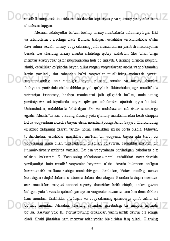 mualliflarning esdaliklarida esa bu davrlardagi  siyosiy va ijtimoiy jarayonlar ham
o‘z aksini topgan.
Memuar  adabiyotlar   ba’zan  boshqa   tarixiy  manbalarda  uchramaydigan  fakt
va   tafsilotlarni   o‘z   ichiga   oladi.   Bundan   tashqari,   esdaliklar   va   kundaliklar   o‘sha
davr ruhini sezish, tarixiy   voqyealarning jonli manzaralarini yaratish imkoniyatini
beradi.   Bu   ularning   tarixiy   manba   sifatidagi   ijobiy   xislatidir.   Shu   bilan   birga
memuar adabiyotlar qator nuqsonlardan holi bo‘lmaydi. Ularning birinchi nuqsoni
shuki, esdaliklar ko‘pincha bayon qilinayotgan voqyealardan ancha vaqt o‘tgandan
keyin   yoziladi,   shu   sababdan   ba’zi   voqyealar   muallifning   xotirasida   yaxshi
saqlanmaganligi   bois   noto‘g‘ri   bayon   qilinadi,   sanalar   va   tarixiy   shaxslar
faoliyatini yoritishda chalkashliklarga yo‘l qo‘yiladi. Ikkinchidan, agar muallif o‘z
xotirasiga   ishonmay,   boshqa   manbalarni   jalb   qilgudek   bo‘lsa,   unda   uning
pozitsiyasini   adabiyotlarda   bayon   qilingan   baholardan   ajratish   qiyin   bo‘ladi.
Uchinchidan,   esdaliklarda   bildirilgan   fikr   va   mulohazalar   sub’ektiv   xarakterga
egadir. Muallif ba’zan o‘zining shaxsiy yoki ijtimoiy manfaatlaridan kelib chiqqan
holda voqyealarni noxolis bayon etishi mumkin (bunga Amir Sayyid Olimxonning
«Buxoro   xalqining   xasrati   tarixi»   nomli   esdaliklari   misol   bo‘la   oladi).   Nihoyat,
to‘rtinchidan,   esdaliklar   mualliflari   ma’lum   bir   voqyeani   bayon   qila   turib,   bu
voqyeaning   nima   bilan   tugaganligini   biladilar,   qolaversa,   esdaliklar   ma’lum   bir
ijtimoiy-siyosiy   muhitda   yoziladi.   Bu   esa   voqyealarga   beriladigan   baholarga   o‘z
ta’sirini   ko‘rsatadi.   K.   Yashinning   «Yodnoma»   nomli   esdaliklari   sovet   davrida
yozilganligi   bois   muallif   voqyealar   bayonini   o‘sha   davrda   hukmron   bo‘lgan
kommunistik   mafkura   ruhiga   moslashtirgan.   Jumladan,   Vatan   ozodligi   uchun
kurashgan   istiqlolchilarni   u   «bosmachilar»   deb   atagan.   Bundan   tashqari   memuar
asar   mualliflari   mavjud   konkret   siyosiy   sharoitdan   kelib   chiqib,   o‘zlari   guvoh
bo‘lgan yoki  bevosita  qatnashgan  ayrim  voqyealar  xususida  lom-lim  demasliklari
ham   mumkin.   Esdaliklar   o‘z   hajmi   va   voqyealarning   qamroviga   qarab   xilma-xil
bo‘lishi   mumkin.   Masalan,   ularning   ayrimlari   gazetadagi   bir   maqola   hajmida
bo‘lsa,   S.Ayniy   yoki   K.   Yormatovning   esdaliklari   yarim   asrlik   davrni   o‘z   ichiga
oladi.   Shakl   jihatidan   ham   memuar   adabiyotlar   bir-biridan   farq   qiladi.   Ularning
15 