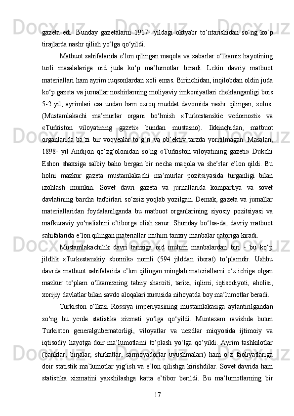 gazeta   edi.   Bunday   gazetalarni   1917-   yildagi   oktyabr   to‘ntarishidan   so‘ng   ko‘p
tirajlarda nashr qilish yo‘lga qo‘yildi.
Matbuot sahifalarida e’lon qilingan maqola va xabarlar o‘lkamiz hayotining
turli   masalalariga   oid   juda   ko‘p   ma’lumotlar   beradi.   Lekin   davriy   matbuot
materiallari ham ayrim   iuqsonlardan xoli emas. Birinchidan, inqilobdan oldin juda
ko‘p gazeta va jurnallar noshirlarning moliyaviy imkoniyatlari cheklanganligi bois
5-2   yil,   ayrimlari   esa   undan   ham   ozroq   muddat   davomida   nashr   qilingan,   xolos.
(Mustamlakachi   ma’murlar   organi   bo‘lmish   «Turkestanskie   vedomosti»   va
«Turkiston   viloyatining   gazeti»   bundan   mustasno).   Ikkinchidan,   matbuot
organlarida   ba’zi   bir   voqyealar   to‘g‘ri   va   ob’ektiv   tarzda   yoritilmagan.   Masalan,
1898-   yil   Andijon   qo‘zg‘olonidan   so‘ng   «Turkiston   viloyatining   gazeti»   Dukchi
Eshon   shaxsiga   salbiy   baho   bergan   bir   necha   maqola   va   she’rlar   e’lon   qildi.   Bu
holni   mazkur   gazeta   mustamlakachi   ma’murlar   pozitsiyasida   turganligi   bilan
izohlash   mumkin.   Sovet   davri   gazeta   va   jurnallarida   kompartiya   va   sovet
davlatining   barcha   tadbirlari   so‘zsiz   yoqlab   yozilgan.   Demak,   gazeta   va   jurnallar
materiallaridan   foydalanilganda   bu   matbuot   organlarining   siyosiy   pozitsiyasi   va
mafkuraviy  yo‘nalishini  e’tiborga  olish   zarur.  Shunday  bo‘lsa-da,  davriy  matbuot
sahifalarida e’lon qilingan materiallar muhim tarixiy manbalar qatoriga kiradi.
Mustamlakachilik   davri   tarixiga   oid   muhim   manbalardan   biri   -   bu   ko‘p
jildlik   «Turkestanskiy   sbornik»   nomli   (594   jilddan   iborat)   to‘plamdir.   Ushbu
davrda matbuot sahifalarida e’lon qilingan minglab materiallarni o‘z ichiga olgan
mazkur   to‘plam   o‘lkamizning   tabiiy   sharoiti,   tarixi,   iqlimi,   iqtisodiyoti,   aholisi,
xorijiy davlatlar bilan savdo aloqalari xususida nihoyatda boy ma’lumotlar beradi.
Turkiston   o‘lkasi   Rossiya   imperiyasining   mustamlakasiga   aylantirilgandan
so‘ng   bu   yerda   statistika   xizmati   yo‘lga   qo‘yildi.   Muntazam   ravishda   butun
Turkiston   generalgubernatorligi,   viloyatlar   va   uezdlar   miqyosida   ijtimoiy   va
iqtisodiy   hayotga   doir   ma’lumotlarni   to‘plash   yo‘lga   qo‘yildi.   Ayrim   tashkilotlar
(banklar,   birjalar,   shirkatlar,   sarmoyadorlar   uyushmalari)   ham   o‘z   faoliyatlariga
doir  statistik  ma’lumotlar  yig‘ish va e’lon qilishga kirishdilar. Sovet davrida ham
statistika   xizmatini   yaxshilashga   katta   e’tibor   berildi.   Bu   ma’lumotlarning   bir
17 