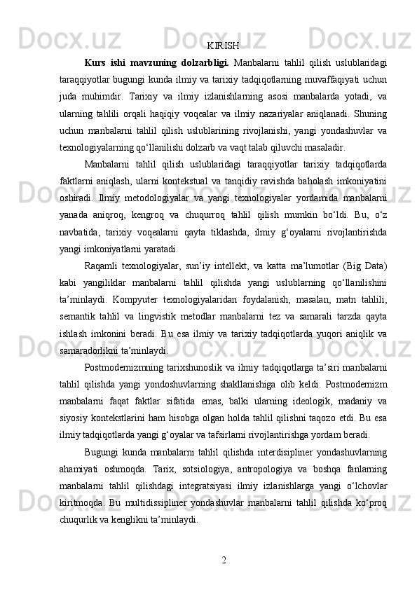 KIRISH
Kurs   ishi   m avzuning   dolzarbligi.   Manbalarni   tahlil   qilish   uslublaridagi
taraqqiyotlar  bugungi  kunda ilmiy va tarixiy tadqiqotlarning muvaffaqiyati  uchun
juda   muhimdir.   Tarixiy   va   ilmiy   izlanishlarning   asosi   manbalarda   yotadi,   va
ularning   tahlili   orqali   haqiqiy   voqealar   va   ilmiy   nazariyalar   aniqlanadi.   Shuning
uchun   manbalarni   tahlil   qilish   uslublarining   rivojlanishi,   yangi   yondashuvlar   va
texnologiyalarning qo‘llanilishi dolzarb va vaqt talab qiluvchi masaladir.
Manbalarni   tahlil   qilish   uslublaridagi   taraqqiyotlar   tarixiy   tadqiqotlarda
faktlarni   aniqlash,   ularni   kontekstual   va   tanqidiy   ravishda   baholash   imkoniyatini
oshiradi.   Ilmiy   metodologiyalar   va   yangi   texnologiyalar   yordamida   manbalarni
yanada   aniqroq,   kengroq   va   chuqurroq   tahlil   qilish   mumkin   bo‘ldi.   Bu,   o‘z
navbatida,   tarixiy   voqealarni   qayta   tiklashda,   ilmiy   g‘oyalarni   rivojlantirishda
yangi imkoniyatlarni yaratadi.
Raqamli   texnologiyalar,   sun’iy   intellekt,   va   katta   ma’lumotlar   (Big   Data)
kabi   yangiliklar   manbalarni   tahlil   qilishda   yangi   uslublarning   qo‘llanilishini
ta’minlaydi.   Kompyuter   texnologiyalaridan   foydalanish,   masalan,   matn   tahlili,
semantik   tahlil   va   lingvistik   metodlar   manbalarni   tez   va   samarali   tarzda   qayta
ishlash   imkonini   beradi.   Bu   esa   ilmiy   va   tarixiy   tadqiqotlarda   yuqori   aniqlik   va
samaradorlikni ta’minlaydi.
Postmodernizmning tarixshunoslik va ilmiy tadqiqotlarga ta’siri manbalarni
tahlil   qilishda   yangi   yondoshuvlarning   shakllanishiga   olib   keldi.   Postmodernizm
manbalarni   faqat   faktlar   sifatida   emas,   balki   ularning   ideologik,   madaniy   va
siyosiy  kontekstlarini  ham  hisobga olgan holda tahlil  qilishni  taqozo  etdi. Bu esa
ilmiy tadqiqotlarda yangi g‘oyalar va tafsirlarni rivojlantirishga yordam beradi.
Bugungi   kunda   manbalarni   tahlil   qilishda   interdisipliner   yondashuvlarning
ahamiyati   oshmoqda.   Tarix,   sotsiologiya,   antropologiya   va   boshqa   fanlarning
manbalarni   tahlil   qilishdagi   integratsiyasi   ilmiy   izlanishlarga   yangi   o‘lchovlar
kiritmoqda.   Bu   multidissipliner   yondashuvlar   manbalarni   tahlil   qilishda   ko‘proq
chuqurlik va kenglikni ta’minlaydi.
2 