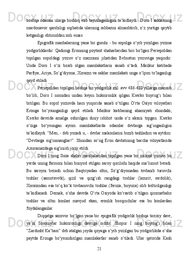 boshqa odamni ularga boshliq etib tayinlaganligini ta’kidlaydi.. Doro I saklarning
mardonavor  qarshiligi  oqibatida ularning rahbarini  almashtirib, o‘z yurtiga qaytib
ketganligi ehtimoldan xoli emas.
Epigrafik manbalarning yana bir guruhi - bu sopolga o‘yib yozilgan yozma
yodgorliklardir. Qadimgi Eronning poytaxt shaharlaridan biri bo‘lgan Persepoldan
topilgan   sopoldagi   yozuv   o‘z   mazmuni   jihatidan   Behustun   yozuviga   yaqindir.
Unda   Doro   I   o‘zi   bosib   olgan   mamlakatlarni   sanab   o‘tadi.   Mazkur   katibada
Parfiya, Ariya, So‘g‘diyona, Xorazm va saklar mamlakati unga o‘lpon to‘laganligi
qayd etiladi.
Persepoldan topilgan boshqa bir yodgorlik mil. avv 486-480 yillarga mansub
bo‘lib,   Doro   I   nomidan   undan   keyin   hukmronlik   qilgan   Kserks   buyrug‘i   bilan
bitilgan.   Bu   sopol   yozuvda   ham   yuqorida   sanab   o‘tilgan   O‘rta   Osiyo   viloyatlari
Eronga   bo‘ysunganligi   qayd   etiladi.   Mazkur   katibaning   ahamiyati   shundaki,
Kserks   davrida   amalga   oshirilgan   diniy   islohot   unda   o‘z   aksini   topgan.   Kserks
o‘ziga   bo‘ysungan   ayrim   mamlakatlarda   odamlar   devlarga   sig‘inganligini
ta’kidlaydi. “Men, - deb yozadi u, - devlar makonlarini buzib tashladim va aytdim:
“Devlarga   sig‘inmanglar!”.   Shundan   so‘ng   Eron   davlatining   barcha   viloyatlarida
Axuramazdaga sig‘inish joriy etildi.
Doro   I   ning   Suza   shahri   xarobalaridan   topilgan   yana   bir   mixxat   yozuvi   bu
yerda uning farmoni bilan bunyod etilgan saroy qurilishi haqida ma’lumot beradi.
Bu   saroyni   bezash   uchun   Baqtriyadan   oltin,   So‘g‘diyonadan   tovlanib   turuvchi
toshlar   (samotsvetk),   qizil   va   qizg‘ish   rangdagi   toshlar   (lazurit,   serdolik),
Xorazmdan  esa  to‘q ko‘k tovlanuvchi  toshlar  (feruza, biryuza)  olib keltirilganligi
ta’kidlanadi.   Demak,   o‘sha   davrda   O‘rta   Osiyoda   ko‘rsatib   o‘tilgan   qimmatbaho
toshlar   va   oltin   konlari   mavjud   ekan,   eronlik   bosqinchilar   esa   bu   konlardan
foydalanganlar.
Diqqatga sazovor bo‘lgan yana bir epigrafik yodgorlik boshqa tarixiy davr,
ya’ni   Sosoniylar   hukmronligi   davriga   oiddir.   Shopur   I   ning   buyrug‘i   bilan
“Zardusht Ka’basi” deb atalgan joyda qoyaga o‘yib yozilgan bu yodgorlikda o‘sha
paytda   Eronga   bo‘ysundirilgan   mamlakatlar   sanab   o‘tiladi.   Ular   qatorida   Kash
21 