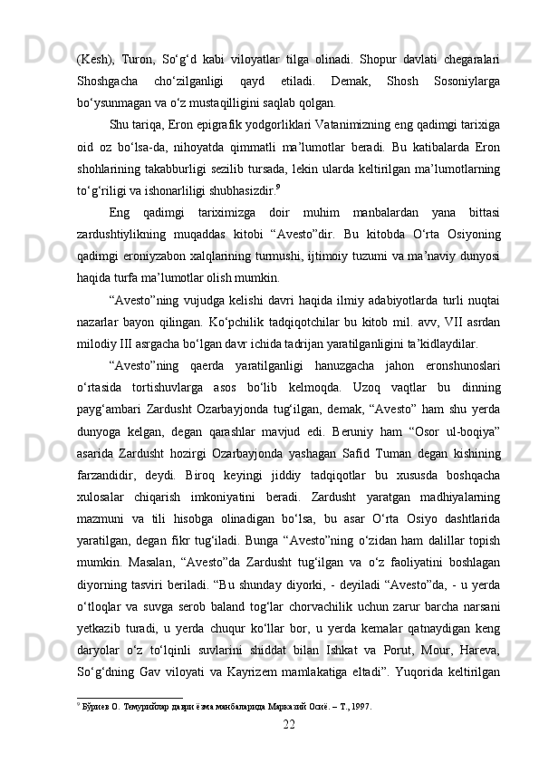 (Kesh),   Turon,   So‘g‘d   kabi   viloyatlar   tilga   olinadi.   Shopur   davlati   chegaralari
Shoshgacha   cho‘zilganligi   qayd   etiladi.   Demak,   Shosh   Sosoniylarga
bo‘ysunmagan va o‘z mustaqilligini saqlab qolgan.
Shu tariqa, Eron epigrafik yodgorliklari Vatanimizning eng qadimgi tarixiga
oid   oz   bo‘lsa-da,   nihoyatda   qimmatli   ma’lumotlar   beradi.   Bu   katibalarda   Eron
shohlarining  takabburligi  sezilib   tursada,  lekin  ularda  keltirilgan   ma’lumotlarning
to‘g‘riligi va ishonarliligi shubhasizdir. 9
Eng   qadimgi   tariximizga   doir   muhim   manbalardan   yana   bittasi
zardushtiylikning   muqaddas   kitobi   “Avesto”dir.   Bu   kitobda   O‘rta   Osiyoning
qadimgi eroniyzabon xalqlarining turmushi, ijtimoiy tuzumi va ma’naviy dunyosi
haqida turfa ma’lumotlar olish mumkin.
“Avesto”ning   vujudga   kelishi   davri   haqida   ilmiy   adabiyotlarda   turli   nuqtai
nazarlar   bayon   qilingan.   Ko‘pchilik   tadqiqotchilar   bu   kitob   mil.   avv,   VII   asrdan
milodiy III asrgacha bo‘lgan davr ichida tadrijan yaratilganligini ta’kidlaydilar.
“Avesto”ning   qaerda   yaratilganligi   hanuzgacha   jahon   eronshunoslari
o‘rtasida   tortishuvlarga   asos   bo‘lib   kelmoqda.   Uzoq   vaqtlar   bu   dinning
payg‘ambari   Zardusht   Ozarbayjonda   tug‘ilgan,   demak,   “Avesto”   ham   shu   yerda
dunyoga   kelgan,   degan   qarashlar   mavjud   edi.   Beruniy   ham   “Osor   ul-boqiya”
asarida   Zardusht   hozirgi   Ozarbayjonda   yashagan   Safid   Tuman   degan   kishining
farzandidir,   deydi.   Biroq   keyingi   jiddiy   tadqiqotlar   bu   xususda   boshqacha
xulosalar   chiqarish   imkoniyatini   beradi.   Zardusht   yaratgan   madhiyalarning
mazmuni   va   tili   hisobga   olinadigan   bo‘lsa,   bu   asar   O‘rta   Osiyo   dashtlarida
yaratilgan,   degan   fikr   tug‘iladi.   Bunga   “Avesto”ning   o‘zidan   ham   dalillar   topish
mumkin.   Masalan,   “Avesto”da   Zardusht   tug‘ilgan   va   o‘z   faoliyatini   boshlagan
diyorning   tasviri   beriladi.   “Bu   shunday   diyorki,   -   deyiladi   “Avesto”da,   -   u   yerda
o‘tloqlar   va   suvga   serob   baland   tog‘lar   chorvachilik   uchun   zarur   barcha   narsani
yetkazib   turadi,   u   yerda   chuqur   ko‘llar   bor,   u   yerda   kemalar   qatnaydigan   keng
daryolar   o‘z   to‘lqinli   suvlarini   shiddat   bilan   Ishkat   va   Porut,   Mour,   Hareva,
So‘g‘dning   Gav   viloyati   va   Kayrizem   mamlakatiga   eltadi”.   Yuqorida   keltirilgan
9
 Бўриев О. Темурийлар даври ёзма манбаларида Марказий Осиё. – Т., 1997.
22 