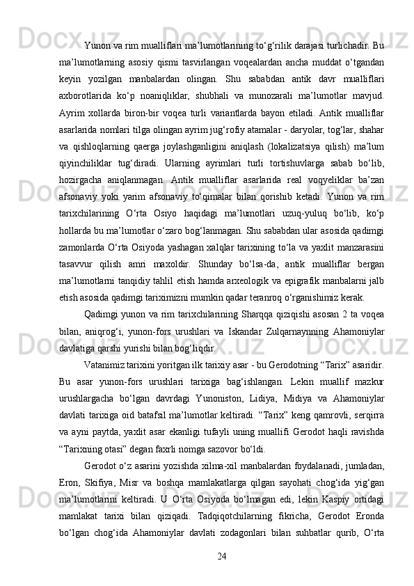 Yunon va rim mualliflari ma’lumotlarining to‘g‘rilik darajasi turlichadir. Bu
ma’lumotlarning   asosiy   qismi   tasvirlangan   voqealardan   ancha   muddat   o‘tgandan
keyin   yozilgan   manbalardan   olingan.   Shu   sababdan   antik   davr   mualliflari
axborotlarida   ko‘p   noaniqliklar,   shubhali   va   munozarali   ma’lumotlar   mavjud.
Ayrim   xollarda   biron-bir   voqea   turli   variantlarda   bayon   etiladi.   Antik   mualliflar
asarlarida nomlari tilga olingan ayrim jug‘rofiy atamalar - daryolar, tog‘lar, shahar
va   qishloqlarning   qaerga   joylashganligini   aniqlash   (lokalizatsiya   qilish)   ma’lum
qiyinchiliklar   tug‘diradi.   Ularning   ayrimlari   turli   tortishuvlarga   sabab   bo‘lib,
hozirgacha   aniqlanmagan.   Antik   mualliflar   asarlarida   real   voqyeliklar   ba’zan
afsonaviy   yoki   yarim   afsonaviy   to‘qimalar   bilan   qorishib   ketadi.   Yunon   va   rim
tarixchilarining   O‘rta   Osiyo   haqidagi   ma’lumotlari   uzuq-yuluq   bo‘lib,   ko‘p
hollarda bu ma’lumotlar o‘zaro bog‘lanmagan. Shu sababdan ular asosida qadimgi
zamonlarda O‘rta Osiyoda yashagan xalqlar tarixining to‘la va yaxlit manzarasini
tasavvur   qilish   amri   maxoldir.   Shunday   bo‘lsa-da,   antik   mualliflar   bergan
ma’lumotlarni tanqidiy tahlil etish hamda arxeologik va epigrafik manbalarni jalb
etish asosida qadimgi tariximizni mumkin qadar teranroq o‘rganishimiz kerak.
Qadimgi yunon va rim tarixchilarining Sharqqa qiziqishi  asosan 2 ta voqea
bilan,   aniqrog‘i,   yunon-fors   urushlari   va   Iskandar   Zulqarnaynning   Ahamoniylar
davlatiga qarshi yurishi bilan bog‘liqdir.
Vatanimiz tarixini yoritgan ilk tarixiy asar - bu Gerodotning “Tarix” asaridir.
Bu   asar   yunon-fors   urushlari   tarixiga   bag‘ishlangan.   Lekin   muallif   mazkur
urushlargacha   bo‘lgan   davrdagi   Yunoniston,   Lidiya,   Midiya   va   Ahamoniylar
davlati tarixiga oid batafsil ma’lumotlar keltiradi. “Tarix” keng qamrovli, serqirra
va  ayni   paytda,   yaxlit   asar   ekanligi   tufayli   uning  muallifi   Gerodot   haqli   ravishda
“Tarixning otasi” degan faxrli nomga sazovor bo‘ldi.
Gerodot o‘z asarini yozishda xilma-xil manbalardan foydalanadi, jumladan,
Eron,   Skifiya,   Misr   va   boshqa   mamlakatlarga   qilgan   sayohati   chog‘ida   yig‘gan
ma’lumotlarini   keltiradi.   U   O‘rta   Osiyoda   bo‘lmagan   edi,   lekin   Kaspiy   ortidagi
mamlakat   tarixi   bilan   qiziqadi.   Tadqiqotchilarning   fikricha,   Gerodot   Eronda
bo‘lgan   chog‘ida   Ahamoniylar   davlati   zodagonlari   bilan   suhbatlar   qurib,   O‘rta
24 