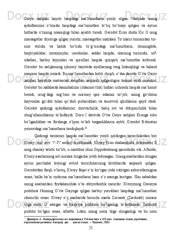 Osiyo   xalqlari   hayoti   haqidagi   ma’lumotlarni   yozib   olgan.   Natijada   uning
ajdodlarimiz   o‘tmishi   haqidagi   ma’lumotlari   to‘liq   bo‘lmay   qolgan   va   ayrim
hollarda   o‘zining   noaniqligi   bilan   ajralib   turadi.   Gerodot   Eron   shohi   Kir   II   ning
massagetlar diyoriga qilgan yurishi, massagetlar malikasi To‘maris tomonidan tor-
mor   etilishi   va   halok   bo‘lishi   to‘g‘risidagi   ma’lumotlarni,   shuningdek,
baqtriyaliklar,   xorazmiylar,   issedonlar,   saklar   haqida,   ularning   turmushi,   urf-
odatlari,   harbiy   kiyimlari   va   qurollari   haqida   qiziqarli   ma’lumotlar   keltiradi.
Gerodot   bu   xalqlarning   ijtimoiy   hayotida   ayollarning   teng   hukuqliligi   va   baland
maqomi haqida yozadi. Bu ma’lumotlardan kelib chiqib, o‘sha davrda O‘rta Osiyo
xalqlari   hayotida  matriarxat  sarqitlari   saqlanib  qolganligini  taxmin etish  mumkin.
Gerodot bu xalklarda kannibalizm (odamxo‘rlik) hollari uchrashi haqida ma’lumot
beradi,   urug‘dagi   sog‘lom   va   nuroniy   qari   odamni   so‘yib,   uning   go‘shtini
hayvonlar   go‘shti   bilan   qo‘shib   pishirishlari   va   tanovvul   qilishlarini   qayd   etadi.
Gerodot   qadimgi   ajdodlarimiz   chorvachilik,   baliq   ovi   va   dehqonchilik   bilan
shug‘ullanishlarini   ta’kidlaydi.   Doro   I   davrida   O‘rta   Osiyo   xalqlari   Eronga   tobe
bo‘lganliklari   va   forslarga   o‘lpon   to‘lab   turganliklarini   aytib,   Gerodot   Behustun
yozuvidagi ma’lumotlarni tasdiqlaydi. 11
Qadimgi   tariximiz   haqida   ma’lumotlar   yozib   qoldirgan   tarixchilardan   biri
Ktesiy (mil. avv. V-IV asrlar) hisoblanadi. Ktesiy Eron shahanshohi Artakserks II
ning shaxsiy tabibi bo‘lib, u mashhur olim Gippokratning qarindoshi edi. Afsuski,
Ktesiy asarlarining asl nusxasi bizgacha yetib kelmagan. Uning asarlaridan olingan
ayrim   parchalar   keyingi   avlod   tarixchilarining   kitoblarida   saqlanib   qolgan.
Gerodotdan farqli o‘laroq, Ktesiy faqat o‘zi ko‘rgan yoki eshitgan axborotlarnigina
emas,   balki   ba’zi  uydirma  ma’lumotlarni   ham  o‘z  asariga  kiritgan.  Shu  sababdan
uning   asarlaridan   foydalanishda   o‘ta   ehtiyotkorlik   zarurdir.   Ktesiyning   Ossuriya
podshosi   Ninning   O‘rta   Osiyoga   qilgan   harbiy   yurishlari   haqidagi   ma’lumotlari
ishonchli   emas.   Ktesiy   o‘z   asarlarida   birinchi   marta   Zoroastr   (Zardusht)   nomini
tilga   oladi.   U   sehrgar   va   Baqtriya   podshosi   bo‘lganligi   ta’kidlanadi.   Zardusht
podsho   bo‘lgan   emas,   albatta.   Lekin   uning   nomi   tilga   olinganligi   va   bu   nom
11
 Дониёров А. Этнографические исследования в Узбекистане в XX веке: основные этапы, проблемы, 
перспективы развития. Автореф. дис. …док.ист.наук. – Ташкент, 2003.
25 