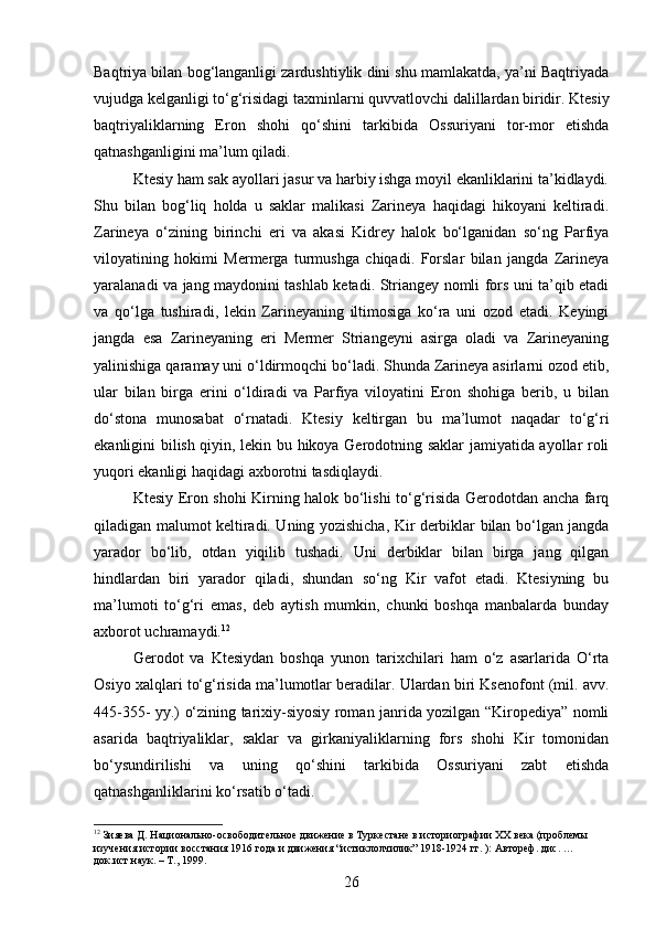 Baqtriya bilan bog‘langanligi zardushtiylik dini shu mamlakatda, ya’ni Baqtriyada
vujudga kelganligi to‘g‘risidagi taxminlarni quvvatlovchi dalillardan biridir. Ktesiy
baqtriyaliklarning   Eron   shohi   qo‘shini   tarkibida   Ossuriyani   tor-mor   etishda
qatnashganligini ma’lum qiladi.
Ktesiy ham sak ayollari jasur va harbiy ishga moyil ekanliklarini ta’kidlaydi.
Shu   bilan   bog‘liq   holda   u   saklar   malikasi   Zarineya   haqidagi   hikoyani   keltiradi.
Zarineya   o‘zining   birinchi   eri   va   akasi   Kidrey   halok   bo‘lganidan   so‘ng   Parfiya
viloyatining   hokimi   Mermerga   turmushga   chiqadi.   Forslar   bilan   jangda   Zarineya
yaralanadi va jang maydonini tashlab ketadi. Striangey nomli fors uni ta’qib etadi
va   qo‘lga   tushiradi,   lekin   Zarineyaning   iltimosiga   ko‘ra   uni   ozod   etadi.   Keyingi
jangda   esa   Zarineyaning   eri   Mermer   Striangeyni   asirga   oladi   va   Zarineyaning
yalinishiga qaramay uni o‘ldirmoqchi bo‘ladi. Shunda Zarineya asirlarni ozod etib,
ular   bilan   birga   erini   o‘ldiradi   va   Parfiya   viloyatini   Eron   shohiga   berib,   u   bilan
do‘stona   munosabat   o‘rnatadi.   Ktesiy   keltirgan   bu   ma’lumot   naqadar   to‘g‘ri
ekanligini bilish qiyin, lekin bu hikoya Gerodotning saklar jamiyatida ayollar roli
yuqori ekanligi haqidagi axborotni tasdiqlaydi.
Ktesiy Eron shohi Kirning halok bo‘lishi to‘g‘risida Gerodotdan ancha farq
qiladigan malumot keltiradi. Uning yozishicha, Kir derbiklar bilan bo‘lgan jangda
yarador   bo‘lib,   otdan   yiqilib   tushadi.   Uni   derbiklar   bilan   birga   jang   qilgan
hindlardan   biri   yarador   qiladi,   shundan   so‘ng   Kir   vafot   etadi.   Ktesiyning   bu
ma’lumoti   to‘g‘ri   emas,   deb   aytish   mumkin,   chunki   boshqa   manbalarda   bunday
axborot uchramaydi. 12
Gerodot   va   Ktesiydan   boshqa   yunon   tarixchilari   ham   o‘z   asarlarida   O‘rta
Osiyo xalqlari to‘g‘risida ma’lumotlar beradilar. Ulardan biri Ksenofont (mil. avv.
445-355- yy.) o‘zining tarixiy-siyosiy roman janrida yozilgan “Kiropediya” nomli
asarida   baqtriyaliklar,   saklar   va   girkaniyaliklarning   fors   shohi   Kir   tomonidan
bo‘ysundirilishi   va   uning   qo‘shini   tarkibida   Ossuriyani   zabt   etishda
qatnashganliklarini ko‘rsatib o‘tadi.
12
 Зияева Д. Национально-освободительное движение в Туркестане в историографии XX века (проблемы 
изучения истории восстания 1916 года и движения “истиклолчилик” 1918-1924 гг. ): Автореф. дис. …
док.ист.наук. – Т., 1999.
26