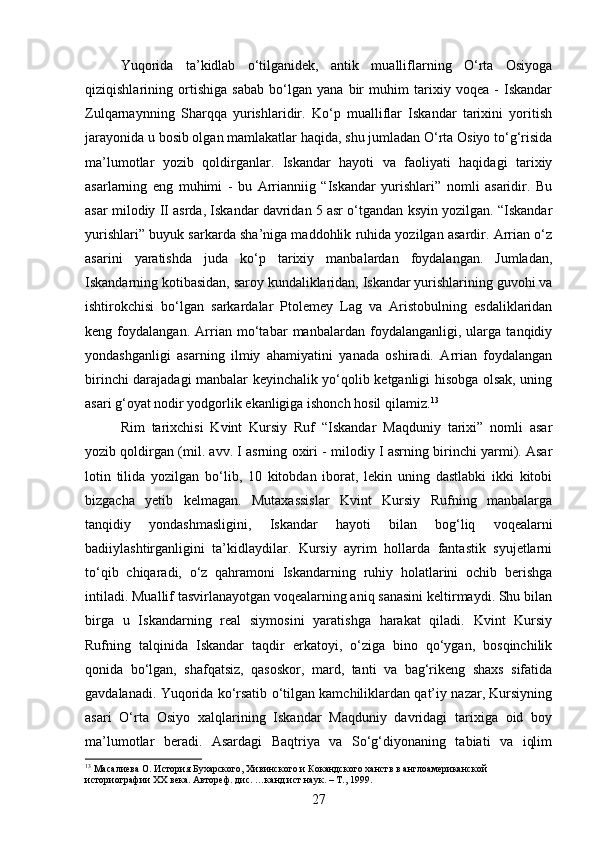 Yuqorida   ta’kidlab   o‘tilganidek,   antik   mualliflarning   O‘rta   Osiyoga
qiziqishlarining   ortishiga   sabab   bo‘lgan   yana   bir   muhim   tarixiy   voqea   -   Iskandar
Zulqarnaynning   Sharqqa   yurishlaridir.   Ko‘p   mualliflar   Iskandar   tarixini   yoritish
jarayonida u bosib olgan mamlakatlar haqida, shu jumladan O‘rta Osiyo to‘g‘risida
ma’lumotlar   yozib   qoldirganlar.   Iskandar   hayoti   va   faoliyati   haqidagi   tarixiy
asarlarning   eng   muhimi   -   bu   Arrianniig   “Iskandar   yurishlari”   nomli   asaridir.   Bu
asar milodiy II asrda, Iskandar davridan 5 asr o‘tgandan ksyin yozilgan. “Iskandar
yurishlari” buyuk sarkarda sha’niga maddohlik ruhida yozilgan asardir. Arrian o‘z
asarini   yaratishda   juda   ko‘p   tarixiy   manbalardan   foydalangan.   Jumladan,
Iskandarning kotibasidan, saroy kundaliklaridan, Iskandar yurishlarining guvohi va
ishtirokchisi   bo‘lgan   sarkardalar   Ptolemey   Lag   va   Aristobulning   esdaliklaridan
keng   foydalangan.   Arrian   mo‘tabar   manbalardan   foydalanganligi,   ularga   tanqidiy
yondashganligi   asarning   ilmiy   ahamiyatini   yanada   oshiradi.   Arrian   foydalangan
birinchi darajadagi manbalar keyinchalik yo‘qolib ketganligi hisobga olsak, uning
asari g‘oyat nodir yodgorlik ekanligiga ishonch hosil qilamiz. 13
Rim   tarixchisi   Kvint   Kursiy   Ruf   “Iskandar   Maqduniy   tarixi”   nomli   asar
yozib qoldirgan (mil. avv. I asrning oxiri - milodiy I asrning birinchi yarmi). Asar
lotin   tilida   yozilgan   bo‘lib,   10   kitobdan   iborat,   lekin   uning   dastlabki   ikki   kitobi
bizgacha   yetib   kelmagan.   Mutaxassislar   Kvint   Kursiy   Rufning   manbalarga
tanqidiy   yondashmasligini,   Iskandar   hayoti   bilan   bog‘liq   voqealarni
badiiylashtirganligini   ta’kidlaydilar.   Kursiy   ayrim   hollarda   fantastik   syujetlarni
to‘qib   chiqaradi,   o‘z   qahramoni   Iskandarning   ruhiy   holatlarini   ochib   berishga
intiladi. Muallif tasvirlanayotgan voqealarning aniq sanasini keltirmaydi. Shu bilan
birga   u   Iskandarning   real   siymosini   yaratishga   harakat   qiladi.   Kvint   Kursiy
Rufning   talqinida   Iskandar   taqdir   erkatoyi,   o‘ziga   bino   qo‘ygan,   bosqinchilik
qonida   bo‘lgan,   shafqatsiz,   qasoskor,   mard,   tanti   va   bag‘rikeng   shaxs   sifatida
gavdalanadi. Yuqorida ko‘rsatib o‘tilgan kamchiliklardan qat’iy nazar, Kursiyning
asari   O‘rta   Osiyo   xalqlarining   Iskandar   Maqduniy   davridagi   tarixiga   oid   boy
ma’lumotlar   beradi.   Asardagi   Baqtriya   va   So‘g‘diyonaning   tabiati   va   iqlim
13
 Масалиева О. История Бухарского, Хивинского и Кокандского ханств в англоамериканской 
историографии XX века. Автореф. дис. …канд.ист.наук. – Т., 1999.
27 